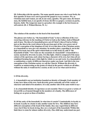 III. Fellowship with the apostles. The name apostle means one who is sent forth; the
first apostles of Jesus were sent to preach the gospel to every creature. We, as
Christian men and women, are all, in one sense, apostles. The pure man, the honest
man, the faithful man, is an apostle of Jesus; his life is a gospel, a sermon on purity,
honesty, faith. The temperate man is a preacher; his example is the best lesson on
self-control. (H. J. Wilmot-Buxton, M. A.)
The relation of the members to the heed of the household
The phrase now before us, “the household of God,” is but a reflection of the ever-
recurring reference in the teaching of Christ to God as the Father, both of Himself
and of men. The idea of a household grows out of Christ’s idea of God as Father,
just as the idea in the word citizen in the previous part of the verse grows out of
Christ’s conception of the kingdom of God. It is to this idea of the Christian society
as a household we now give our attention. In another place, regarding it, not in the
light of its head, but of the spirit which binds us to this head, he calls it “the
household of faith.” ow what are the essentials of a household? A household is a
society marked by diversity in unity. It is like light, which is composed of the many
colours of the spectrum, each colour having a character of its own, but when all are
combined forming the pure white light by which we see and work. So a household is
a combination--a unity of different characters under one head. And this is the true
conception of the Christian society we call the Church. Without the diversity it
would be as uninteresting as the grains of wheat in the garner--which are all alike;
without the unity it would not be a society at all. Let us see what each involves:
I. Of the diversity.
1. A household is not an institution founded on identity of thought. Each member of
it may have ideas of his own. Such diversity grows naturally out of the variety of
character and mind of its members. It is only another side of the same truth to say--
2. in a household identity of experience as not essential. There is as great a variety of
inward life as of mental thought in the members of a family, The differences of
feeling are as great as those of intellect.
II. Of the unity of the household. In what does it consist? Unmistakably in loyalty to
its head. Loyalty in a home is only another name for love. The children may have
different conceptions of the head of the family; they may regard him in different
ways; but if they be loyal, loving, they are a real part of the household. Within this
limit there is room for almost endless diversity. One child may understand one part
 