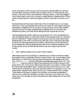 praise of the glory of his own grace. He it is that has made the difference between
you and others, between you also and your former selves. O! “look unto the rock,
whence ye have been hewn, and to the hole of the pit, whence ye have been digged.”
ever forget what ye once were, or what ye would still have continued to be, if God,
of his own good pleasure, had not brought you thence, and made you what ye now
are.
Be thankful also for the means which God, of his own infinite mercy, is yet using
with you, to carry on and perfect his work in your souls. If ye have many strokes of
the hammer, complain not of it: you have not one too many, not one that could be
spared, if you are to occupy aright the place ordained for you. Lie meekly and
submissively before your God; and let him perfect his work in his own way.
And contemplate the end for which you are destined, even “to be an habitation of
God, through the Spirit,” to all eternity! Shall not this prospect make you “joyful in
all your tribulation?” Shall so much as an hour pass, and you not give praise and
thanksgiving to your God? Look forward to the end, even to “this grace that shall
be given you at the appearing of Jesus Christ;” and beg of your God and Saviour
not to intermit his work one single moment, till you are rendered completely meet
for the station you are to hold, and the honour you are to enjoy in the eternal
world.]
2. How studious should we be to walk worthy of them!
[This improvement of our privileges we should never overlook: it is the use which
the inspired writers continually teach us to make of them. Are we the temples of the
Holy Ghost? we must be far removed from all connexion with ungodly men [ ote:
2Co_6:16-17.] — — — and from all hateful and polluting passions [ ote: 1Co_3:16-
17.] — — — And in us must be offered up continually the sacrifices of prayer and
praise [ ote: 1Pe_2:4-5.]; from which “God will smell a sweet odour,” and by which
he will eternally be glorified. Surely “holiness becomes God’s house for ever;” and
“this is the law of the house,” that every part of it, and its very precincts, even to “its
utmost limits, should be holy [ ote: Eze_43:12.].” Labour then for this. Consider
“what manner of persons ye ought to be in all holy conversation and godliness:”
and, as every vessel of the sanctuary was holy, so let your every action, your every
word, your every thought, be such as becometh your high calling and your heavenly
destination.]
20
 