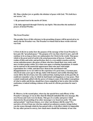 III. Man--whether jew or gentile--the obtainer of peace with God. “We both have
our access,” etc.
1. By personal trust in the merits of Christ.
2. By daily approach through Christ by one Spirit. This describes the method of
prayer. (Clerical World.)
The Great Preacher
The peculiar force of this reference to the preaching of peace will be perceived as we
mark who the Preacher was. The Preacher to whom Paul in these words referred
was God.
I. First of all, let us notice how the purpose of the message of the Great Preacher is
here put--He “preached peace.” The purpose of it was then what it is now, and will
continue to be as long as there are ambassadors for Christ in the world. That peace
which is the great need of earth is the actual possession of heaven. Yonder in the
realms of bliss and order and perfection, there is, even amidst ceaseless activity,
serene unbroken peace--the peace of those who have found their true centre and
move in their proper orbits. It is what rests upon everlasting foundations. It stands
out in contrast to all counterfeit appearances that raise men with bright
expectations for a while, and then leave them in the end blasted with
disappointment--as we are told was the experience of a great man, a German poet,
who lived some years ago to old age, laden with honours and earthly blessings that
rarely fall to the lot of men, but who confessed that, looking back on his past life, he
could not remember a day in which he had found real happiness or true peace. That
a mind wondrously gifted with the power of rising to some of the loftiest conceptions
of what is noble and divine, should have been compelled at last to utter this terrible
confession, is indeed striking evidence of the need of a Divine provision for man’s
peace.
II. Observe, in the second place, where lay the special force and efficacy of the
Preacher’s message; it was in this--that He Himself embodied His own message. His
own Person and work were its theme. This gave it a reality and power which
characterise the preaching of no other messenger ever heard on earth. “He came
and preached.” And from whence, over what vast distance did He come? If a
narrative of travel from one who has explored an unknown country brings before
you the scenes through which he has passed with a vivid effect which it is impossible
for any other person to convey, how much more should the testimony of one who
 