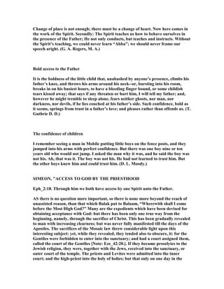 Change of place is not enough; there must be a change of heart. ow here comes in
the work of the Spirit. Secondly: The Spirit teaches us how to behave ourselves in
the presence of the Father; He not only conducts, but teaches and instructs. Without
the Spirit’s teaching, we could never learn “Abba”; we should never frame our
speech aright. (G. A. Rogers, M. A.)
Bold access to the Father
It is the boldness of the little child that, unabashed by anyone’s presence, climbs his
father’s knee, and throws his arms around his neck--or, bursting into his room,
breaks in on his busiest hours, to have a bleeding finger bound, or some childish
tears kissed away; that says if any threaten or hurt him, I will tell my father; and,
however he might tremble to sleep alone, fears neither ghosts, nor man, nor
darkness, nor devils, if he lies couched at his father’s side. Such confidence, bold as
it seems, springs from trust in a father’s love; and pleases rather than offends us. (T.
Guthrie D. D.)
The confidence of children
I remember seeing a man in Mobile putting little boys on the fence posts, and they
jumped into his arms with perfect confidence. But there was one boy nine or ten
years old who would not jump. I asked the man why it was, and he said the boy was
not his. Ah, that was it. The boy was not his. He had not learned to trust him. But
the other boys knew him and could trust him. (D. L. Moody.)
SIMEO , "ACCESS TO GOD BY THE PRIESTHOOD
Eph_2:18. Through him we both have access by one Spirit unto the Father.
AS there is no question more important, so there is none more beyond the reach of
unassisted reason, than that which Balak put to Balaam, “Wherewith shall I come
before the Most High God?” Many are the expedients which have been devised for
obtaining acceptance with God: but there has been only one true way from the
beginning, namely, through the sacrifice of Christ. This has been gradually revealed
to man with increasing clearness; but was never fully manifested till the days of the
Apostles. The sacrifices of the Mosaic law threw considerable light upon this
interesting subject: yet, while they revealed, they tended also to obscure, it: for the
Gentiles were forbidden to enter into the sanctuary; and had a court assigned them,
called the court of the Gentiles [ ote: Eze_42:20.]. If they became proselytes to the
Jewish religion, they were, together with the Jews, received into the sanctuary, or
outer court of the temple. The priests and Levites were admitted into the inner
court; and the high-priest into the holy of holies; but that only on one day in the
 