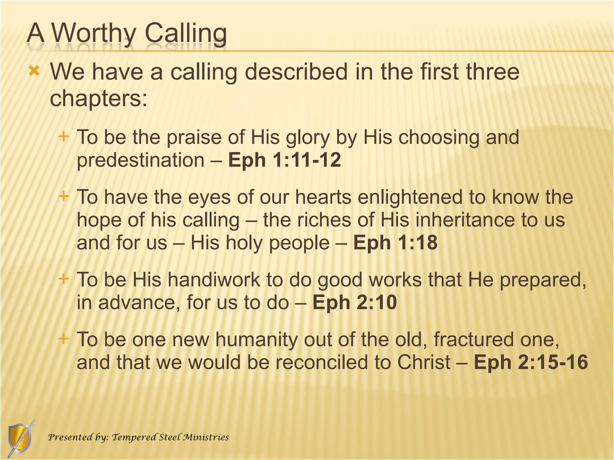 We have a calling described in the first three chapters: To be the praise of His glory by His choosing and predestination –  Eph 1:11-12 To have the eyes of our hearts enlightened to know the hope of his calling – the riches of His inheritance to us and for us – His holy people –  Eph 1:18 To be His handiwork to do good works that He prepared, in advance, for us to do –  Eph 2:10 To be one new humanity out of the old, fractured one, and that we would be reconciled to Christ –  Eph 2:15-16 