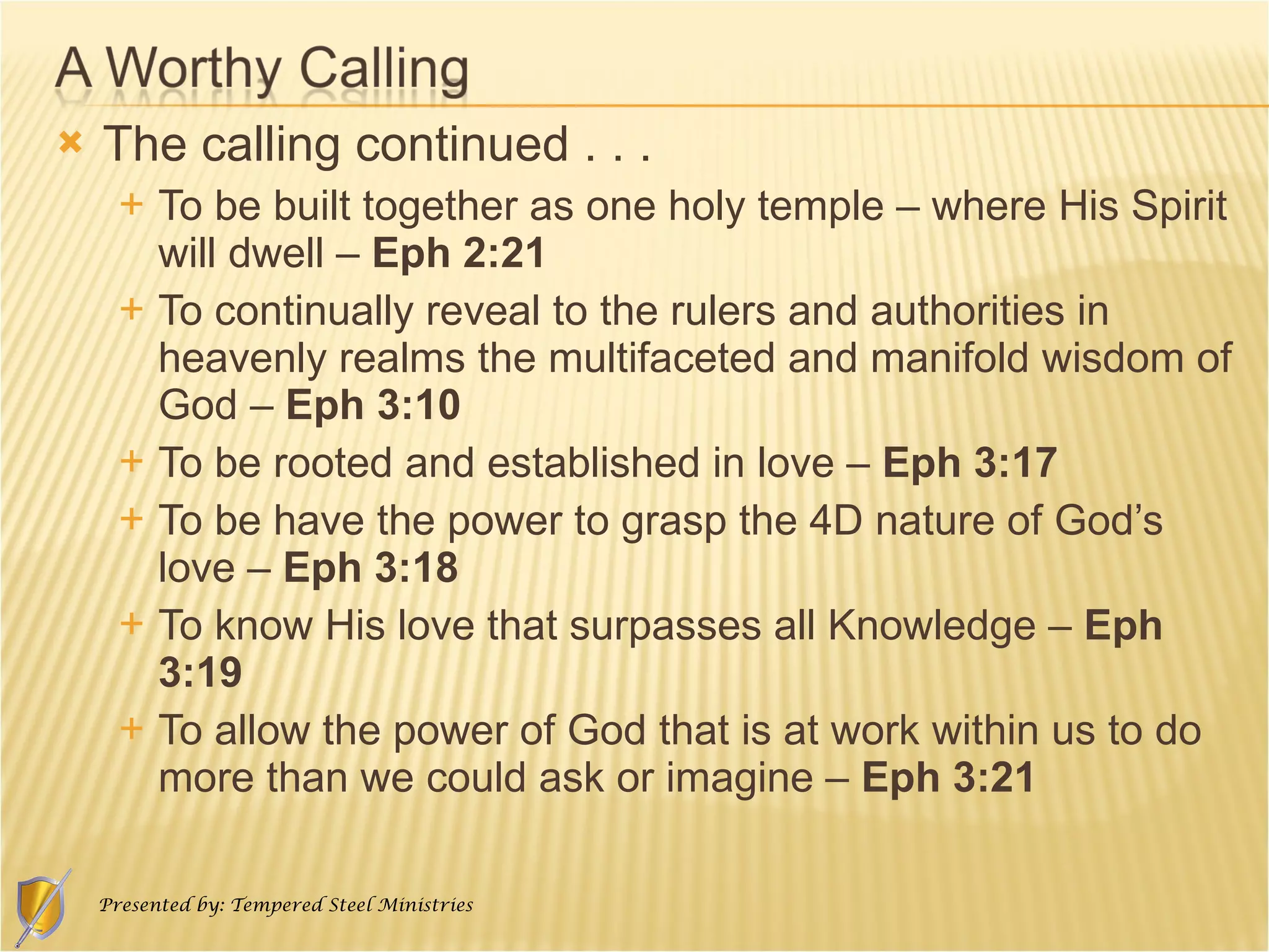 The calling continued . . . To be built together as one holy temple – where His Spirit will dwell –  Eph 2:21 To continually reveal to the rulers and authorities in heavenly realms the multifaceted and manifold wisdom of God –  Eph 3:10 To be rooted and established in love –  Eph 3:17 To be have the power to grasp the 4D nature of God’s love –  Eph 3:18 To know His love that surpasses all Knowledge –  Eph 3:19 To allow the power of God that is at work within us to do more than we could ask or imagine –  Eph 3:21 