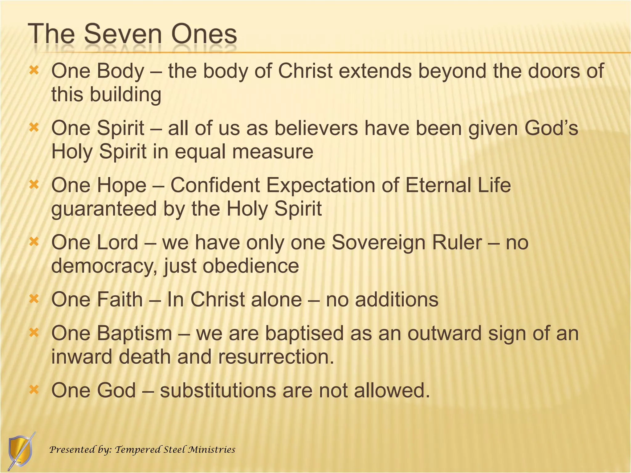 One Body – the body of Christ extends beyond the doors of this building One Spirit – all of us as believers have been given God’s Holy Spirit in equal measure One Hope – Confident Expectation of Eternal Life guaranteed by the Holy Spirit One Lord – we have only one Sovereign Ruler – no democracy, just obedience One Faith – In Christ alone – no additions One Baptism – we are baptised as an outward sign of an inward death and resurrection. One God – substitutions are not allowed. 