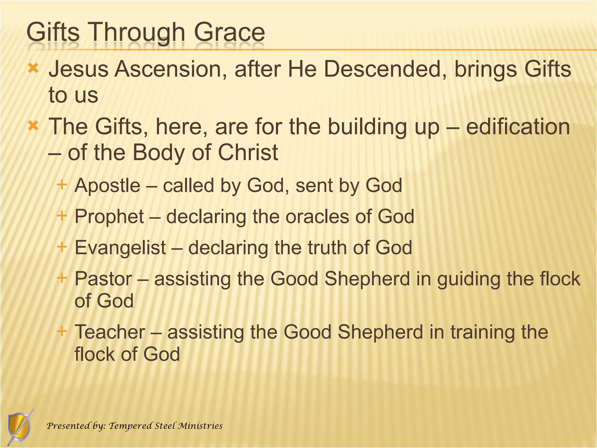 Jesus Ascension, after He Descended, brings Gifts to us The Gifts, here, are for the building up – edification – of the Body of Christ Apostle – called by God, sent by God Prophet – declaring the oracles of God Evangelist – declaring the truth of God Pastor – assisting the Good Shepherd in guiding the flock of God Teacher – assisting the Good Shepherd in training the flock of God 