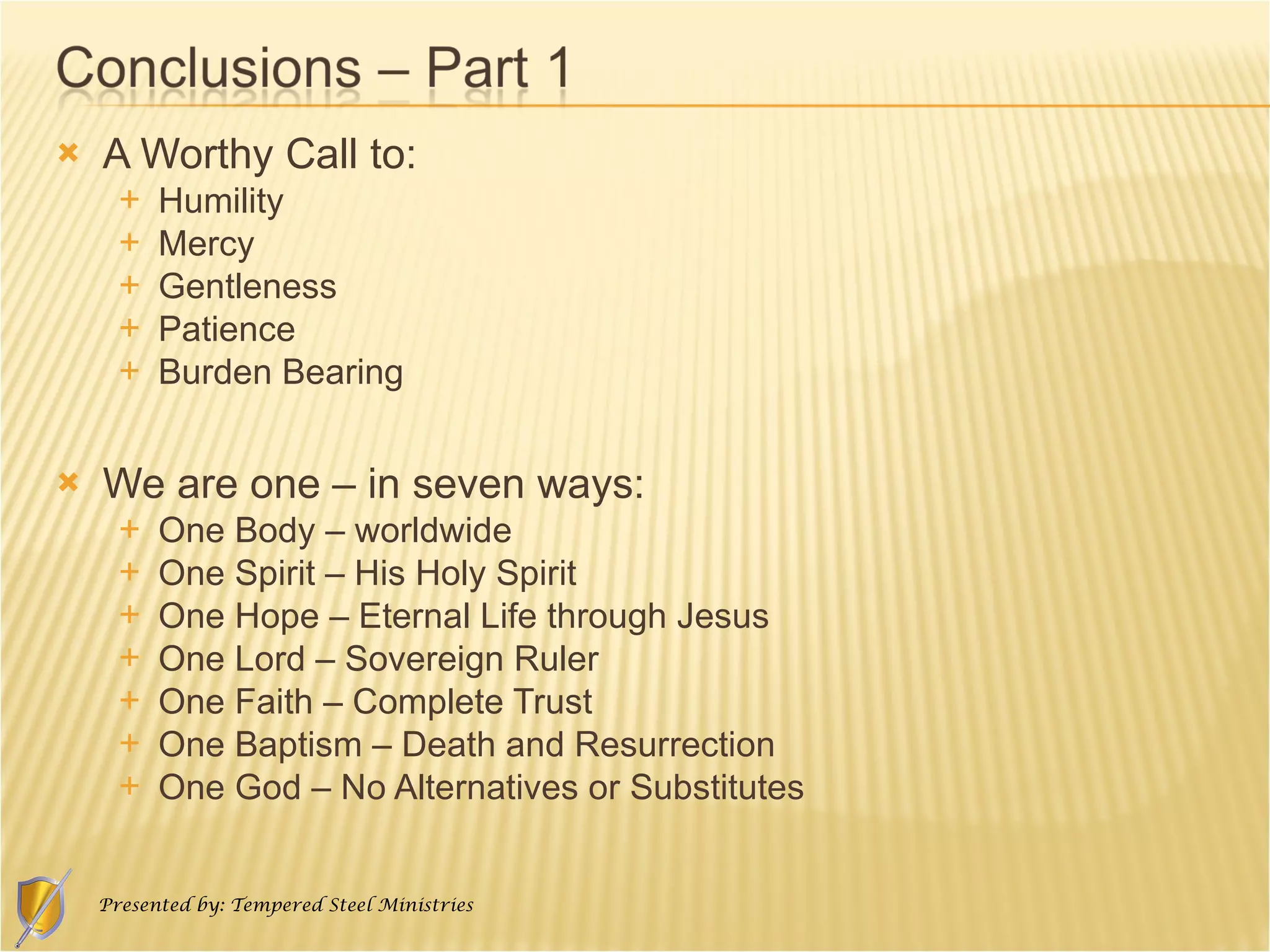 A Worthy Call to: Humility  Mercy Gentleness Patience  Burden Bearing We are one – in seven ways: One Body – worldwide One Spirit – His Holy Spirit One Hope – Eternal Life through Jesus One Lord – Sovereign Ruler One Faith – Complete Trust One Baptism – Death and Resurrection One God – No Alternatives or Substitutes 