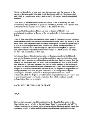 Christ, and knowledge of him, unto a perfect man, and unto the measure of the
stature of the fulness of Christ; that is, till the church, which is Christ's mystical
body, shall be complete and perfect, and attain its full stature from infancy to full
manhood.
Learn hence, 1. That the church of Christ here on earth, is labouring for, and
endeavouring after, perfection in grace and knowledge, to come unto a perfect man,
and to attain to the measure of the stature of the fulness of Christ.
Learn, 2. That the ministry of the word is an ordinance of Christ's own
appointment, to continue to the end of the world, in order to that purpose and
design.
Learn 3. That none of the most eminent saints on earth (the most knowing and pious
ministers of the gospel not excepted) are above ordinances, above the ministry of the
word, above receiving benefit and advantage by the plain and practical preaching of
it; even St. Paul here puts himself in, and reckons himself among the number of
those who stood in need of the ministry of God's word, to bring him to a perfect
man, and to the measure of the stature of the fulness of Christ; he says not till ye,
but till we all, come unto a perfect man.
Such people then as think themselves above ordinances, are above God himself;
none need ordinances so much as those that want them least. And such hearers as
turn their backs upon the preaching of the word, because they know more than the
minister can teach them, and can better instruct the preacher than be instructed by
him, they betray their own ignorance both of the intent and end of the ministry of
the word, and also of the state of their own hearts; for if their understandings want
no light, do their affections need no warmth? Have you no grace to be perfected, no
corruptions to be weakened, no good resolutions to be strengthened? If your
knowledge be imperfect, as sure it is, do not your affections want a fresh
excitement? Admit the despised preacher cannot be your instructor, yet sure he may
be your remembrancer, and excite you to that duty which you know already
perhaps better than you practise it.
MACLARE , "‘THE MEASURE OF GRACE’
Eph_4:7
The Apostle here makes a swift transition from the thought of the unity of the
Church to the variety of gifts to the individual. ‘Each’ is contrasted with ‘all.’ The
Father who stands in so blessed and gracious a relationship to the united whole also
sustains an equally gracious and blessed relationship to each individual in that
 