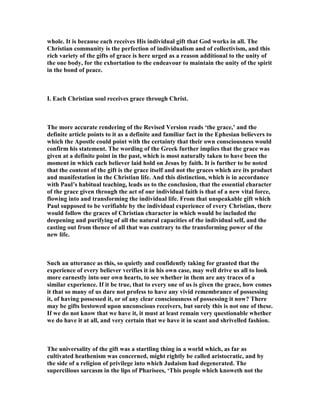 whole. It is because each receives His individual gift that God works in all. The
Christian community is the perfection of individualism and of collectivism, and this
rich variety of the gifts of grace is here urged as a reason additional to the unity of
the one body, for the exhortation to the endeavour to maintain the unity of the spirit
in the bond of peace.
I. Each Christian soul receives grace through Christ.
The more accurate rendering of the Revised Version reads ‘the grace,’ and the
definite article points to it as a definite and familiar fact in the Ephesian believers to
which the Apostle could point with the certainty that their own consciousness would
confirm his statement. The wording of the Greek further implies that the grace was
given at a definite point in the past, which is most naturally taken to have been the
moment in which each believer laid hold on Jesus by faith. It is further to be noted
that the content of the gift is the grace itself and not the graces which are its product
and manifestation in the Christian life. And this distinction, which is in accordance
with Paul’s habitual teaching, leads us to the conclusion, that the essential character
of the grace given through the act of our individual faith is that of a new vital force,
flowing into and transforming the individual life. From that unspeakable gift which
Paul supposed to be verifiable by the individual experience of every Christian, there
would follow the graces of Christian character in which would be included the
deepening and purifying of all the natural capacities of the individual self, and the
casting out from thence of all that was contrary to the transforming power of the
new life.
Such an utterance as this, so quietly and confidently taking for granted that the
experience of every believer verifies it in his own case, may well drive us all to look
more earnestly into our own hearts, to see whether in them are any traces of a
similar experience. If it be true, that to every one of us is given the grace, how comes
it that so many of us dare not profess to have any vivid remembrance of possessing
it, of having possessed it, or of any clear consciousness of possessing it now? There
may be gifts bestowed upon unconscious receivers, but surely this is not one of these.
If we do not know that we have it, it must at least remain very questionable whether
we do have it at all, and very certain that we have it in scant and shrivelled fashion.
The universality of the gift was a startling thing in a world which, as far as
cultivated heathenism was concerned, might rightly be called aristocratic, and by
the side of a religion of privilege into which Judaism had degenerated. The
supercilious sarcasm in the lips of Pharisees, ‘This people which knoweth not the
 