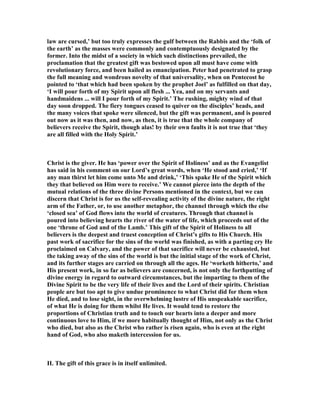 law are cursed,’ but too truly expresses the gulf between the Rabbis and the ‘folk of
the earth’ as the masses were commonly and contemptuously designated by the
former. Into the midst of a society in which such distinctions prevailed, the
proclamation that the greatest gift was bestowed upon all must have come with
revolutionary force, and been hailed as emancipation. Peter had penetrated to grasp
the full meaning and wondrous novelty of that universality, when on Pentecost he
pointed to ‘that which had been spoken by the prophet Joel’ as fulfilled on that day,
‘I will pour forth of my Spirit upon all flesh ... Yea, and on my servants and
handmaidens ... will I pour forth of my Spirit.’ The rushing, mighty wind of that
day soon dropped. The fiery tongues ceased to quiver on the disciples’ heads, and
the many voices that spoke were silenced, but the gift was permanent, and is poured
out now as it was then, and now, as then, it is true that the whole company of
believers receive the Spirit, though alas! by their own faults it is not true that ‘they
are all filled with the Holy Spirit.’
Christ is the giver. He has ‘power over the Spirit of Holiness’ and as the Evangelist
has said in his comment on our Lord’s great words, when ‘He stood and cried,’ ‘If
any man thirst let him come unto Me and drink,’ ‘This spake He of the Spirit which
they that believed on Him were to receive.’ We cannot pierce into the depth of the
mutual relations of the three divine Persons mentioned in the context, but we can
discern that Christ is for us the self-revealing activity of the divine nature, the right
arm of the Father, or, to use another metaphor, the channel through which the else
‘closed sea’ of God flows into the world of creatures. Through that channel is
poured into believing hearts the river of the water of life, which proceeds out of the
one ‘throne of God and of the Lamb.’ This gift of the Spirit of Holiness to all
believers is the deepest and truest conception of Christ’s gifts to His Church. His
past work of sacrifice for the sins of the world was finished, as with a parting cry He
proclaimed on Calvary, and the power of that sacrifice will never be exhausted, but
the taking away of the sins of the world is but the initial stage of the work of Christ,
and its further stages are carried on through all the ages. He ‘worketh hitherto,’ and
His present work, in so far as believers are concerned, is not only the forthputting of
divine energy in regard to outward circumstances, but the imparting to them of the
Divine Spirit to be the very life of their lives and the Lord of their spirits. Christian
people are but too apt to give undue prominence to what Christ did for them when
He died, and to lose sight, in the overwhelming lustre of His unspeakable sacrifice,
of what He is doing for them whilst He lives. It would tend to restore the
proportions of Christian truth and to touch our hearts into a deeper and more
continuous love to Him, if we more habitually thought of Him, not only as the Christ
who died, but also as the Christ who rather is risen again, who is even at the right
hand of God, who also maketh intercession for us.
II. The gift of this grace is in itself unlimited.
 