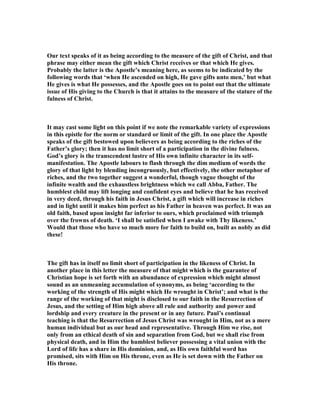 Our text speaks of it as being according to the measure of the gift of Christ, and that
phrase may either mean the gift which Christ receives or that which He gives.
Probably the latter is the Apostle’s meaning here, as seems to be indicated by the
following words that ‘when He ascended on high, He gave gifts unto men,’ but what
He gives is what He possesses, and the Apostle goes on to point out that the ultimate
issue of His giving to the Church is that it attains to the measure of the stature of the
fulness of Christ.
It may cast some light on this point if we note the remarkable variety of expressions
in this epistle for the norm or standard or limit of the gift. In one place the Apostle
speaks of the gift bestowed upon believers as being according to the riches of the
Father’s glory; then it has no limit short of a participation in the divine fulness.
God’s glory is the transcendent lustre of His own infinite character in its self-
manifestation. The Apostle labours to flash through the dim medium of words the
glory of that light by blending incongruously, but effectively, the other metaphor of
riches, and the two together suggest a wonderful, though vague thought of the
infinite wealth and the exhaustless brightness which we call Abba, Father. The
humblest child may lift longing and confident eyes and believe that he has received
in very deed, through his faith in Jesus Christ, a gift which will increase in riches
and in light until it makes him perfect as his Father in heaven was perfect. It was an
old faith, based upon insight far inferior to ours, which proclaimed with triumph
over the frowns of death. ‘I shall be satisfied when I awake with Thy likeness.’
Would that those who have so much more for faith to build on, built as nobly as did
these!
The gift has in itself no limit short of participation in the likeness of Christ. In
another place in this letter the measure of that might which is the guarantee of
Christian hope is set forth with an abundance of expression which might almost
sound as an unmeaning accumulation of synonyms, as being ‘according to the
working of the strength of His might which He wrought in Christ’; and what is the
range of the working of that might is disclosed to our faith in the Resurrection of
Jesus, and the setting of Him high above all rule and authority and power and
lordship and every creature in the present or in any future. Paul’s continual
teaching is that the Resurrection of Jesus Christ was wrought in Him, not as a mere
human individual but as our head and representative. Through Him we rise, not
only from an ethical death of sin and separation from God, but we shall rise from
physical death, and in Him the humblest believer possessing a vital union with the
Lord of life has a share in His dominion, and, as His own faithful word has
promised, sits with Him on His throne, even as He is set down with the Father on
His throne.
 