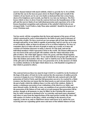 narrow channel choked with much rubbish, which we provide for it. It is of little
avail that the sun in the heavens pours down its flood of light and warmth if the
windows of our hearts are by our own faults so darkened that but a stray beam,
shorn of its brightness and warmth, can find its way into our darkness. The first
lesson which we have to draw from the contrast between the boundlessness of the
gift and the narrow limits of our individual possession and experience of it, is the
lesson of penitent recognition and confession of the unbelief which lurks in our
strongest faith. ‘Lord I believe, help Thou mine unbelief,’ should be the prayer of
every Christian soul.
ot less surely will the recognition that the form and amount of the grace of God,
which is possessed by each, is determined by the faith of each, lead to tolerance of
the diversity of gifts. We have received our own proper gift of God, that which the
strength and purity of our faith is capable of possessing, and it is not for us to carp
at our brethren, either at those in advance of us or at those behind us. We have to
remember that as it takes all sorts of people to make up a world, so it takes all
varieties of Christian character to make a church. It is the body and not the
individual members which represents Christ to the world. The firmest adherence to
our own form of the universal gift will combine with the widest toleration of the
gifts of others. The white light appears when red, green, and blue blend together,
not when each tries to be the other. ‘Every man hath his own proper gift of God, one
after this fashion and another after that,’ and we shall be true to the boundlessness
of the gift and to the limitations of our own possession of it, in the measure of which
we combine obedience to the light which shines in us, with thankful recognition of
that which is granted to others.
The contrast between these two must be kept vivid if we would live in the freedom of
the hope of the glory of God, for in the contrast lies the assurance of endless growth.
A process is begun in every Christian soul of which the only natural end is the full
possession of God in Christ, and that full possession can never be reached by a finite
creature, but that does not mean that the ideal mocks us and retreats before us like
the pot of gold, which the children fancy is at the end of the rainbow. Rather it
means a continuous succession of our realisations of the ideal in ever fuller and
more blessed reality. In this life we may, on condition of our growth in faith, grow in
the possession of the fulness of God, and yet at each moment that possession will be
greater, though at all moments we may be filled. In the Christian life to-morrow
may be safely reckoned as destined to be ‘as yesterday and much more abundant,’
and when we pass from the imperfections of the most perfect earthly life, there will
still remain ever before us the glory, which, according to the measure of our
capacity, is also in us, and we shall draw nearer and nearer to it, and be for ever
receiving into our expanding spirits more and more of the infinite fulness of God.
 