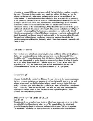 education or susceptibility, are not superseded. Each gift in its own place completes
the unity. What one devises another may plead for, while a third may act out the
scheme; so that sagacity, eloquence, and enterprise form a “three-fold cord, not
easily broken.” It is so in the material creation--the little is as essential to symmetry
as the great--the star as well as the sun--the raindrop equally with the ocean, and the
hyssop no less than the cedar. The pebble has its place as fittingly as the mountain,
and colossal forms of life are surrounded with the tiny insect whose term of
existence is limited to the summer twilight, Why should the possession of this grace
lead to self-inflation? It is simply Christ’s gift. The amount and character of “grace”
possessed by others ought surely to create no uneasiness nor jealousy, for it is of
Christ’s measurement as well as of His bestowment, and every form and quantity of
it as it descends from the one source is indispensable to the harmony of the Church.
The one Lord will not bestow conflicting graces, nor mar nor disturb, by the
repulsive antipathy of His gifts, that unity which Himself creates and exemplifies. (J.
Eadie, D. D.)
Gifts differ--be natural
ow you that have lately been converted, do not go and learn all the pretty phrases
that we are accustomed to use. Strike out your own course. Be yourself. “But I
should be odd.” You need not mind that. All the trees that God makes are odd. The
Dutch chip them round, or make them into peacocks, but that style of gardening is
not to our mind. Some people say, “What a lovely tree.” I say, “What a horribly
ugly thing it is.” Why not let the tree grow as God would have it. Do not clip
yourselves round or square, but keep your freshness. (C. H. Spurgeon.)
Use your own gift
It is said that in Derby resides Mr. Thomas Eyre, a veteran in the temperance cause,
for forty years an abstainer and an earnest worker, but unable now to go out and
labour, being paralyzed. In his window is hung a small board, with the following
notice: “A temperance pledge kept here. All who are weary of drinking, come in and
sign.” “Yesterday,” said our aged friend, “one who has long been a slave to drink,
and in great distress, came in, and for the first time signed the pledge.” This
example is worthy of being imitated.
BARCLAY 7-10, "THE GIFTS OF GRACE
Eph. 4:7-10
To each one of you grace has been given, as it has been measured out to you by the
free gift of Christ. Therefore scripture says, "He ascended into the height and
brought his captive band of prisoners, and gave gifts to men." (When it says that
"he ascended," what else can it mean than that he also descended into the lower
 