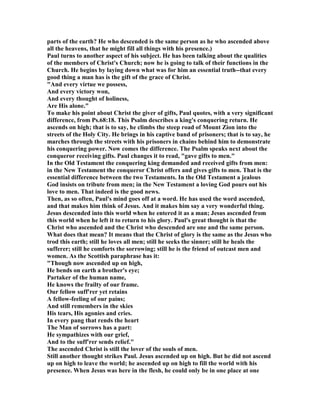 parts of the earth? He who descended is the same person as he who ascended above
all the heavens, that he might fill all things with his presence.)
Paul turns to another aspect of his subject. He has been talking about the qualities
of the members of Christ's Church; now he is going to talk of their functions in the
Church. He begins by laying down what was for him an essential truth--that every
good thing a man has is the gift of the grace of Christ.
"And every virtue we possess,
And every victory won,
And every thought of holiness,
Are His alone."
To make his point about Christ the giver of gifts, Paul quotes, with a very significant
difference, from Ps.68:18. This Psalm describes a king's conquering return. He
ascends on high; that is to say, he climbs the steep road of Mount Zion into the
streets of the Holy City. He brings in his captive band of prisoners; that is to say, he
marches through the streets with his prisoners in chains behind him to demonstrate
his conquering power. ow comes the difference. The Psalm speaks next about the
conqueror receiving gifts. Paul changes it to read, "gave gifts to men."
In the Old Testament the conquering king demanded and received gifts from men:
in the ew Testament the conqueror Christ offers and gives gifts to men. That is the
essential difference between the two Testaments. In the Old Testament a jealous
God insists on tribute from men; in the ew Testament a loving God pours out his
love to men. That indeed is the good news.
Then, as so often, Paul's mind goes off at a word. He has used the word ascended,
and that makes him think of Jesus. And it makes him say a very wonderful thing.
Jesus descended into this world when he entered it as a man; Jesus ascended from
this world when he left it to return to his glory. Paul's great thought is that the
Christ who ascended and the Christ who descended are one and the same person.
What does that mean? It means that the Christ of glory is the same as the Jesus who
trod this earth; still he loves all men; still he seeks the sinner; still he heals the
sufferer; still he comforts the sorrowing; still he is the friend of outcast men and
women. As the Scottish paraphrase has it:
"Though now ascended up on high,
He bends on earth a brother's eye;
Partaker of the human name,
He knows the frailty of our frame.
Our fellow suff'rer yet retains
A fellow-feeling of our pains;
And still remembers in the skies
His tears, His agonies and cries.
In every pang that rends the heart
The Man of sorrows has a part:
He sympathizes with our grief,
And to the suff'rer sends relief."
The ascended Christ is still the lover of the souls of men.
Still another thought strikes Paul. Jesus ascended up on high. But he did not ascend
up on high to leave the world; he ascended up on high to fill the world with his
presence. When Jesus was here in the flesh, he could only be in one place at one
 