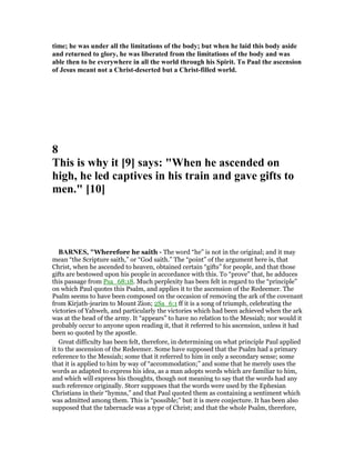 time; he was under all the limitations of the body; but when he laid this body aside
and returned to glory, he was liberated from the limitations of the body and was
able then to be everywhere in all the world through his Spirit. To Paul the ascension
of Jesus meant not a Christ-deserted but a Christ-filled world.
8
This is why it [9] says: "When he ascended on
high, he led captives in his train and gave gifts to
men." [10]
BAR ES, "Wherefore he saith - The word “he” is not in the original; and it may
mean “the Scripture saith,” or “God saith.” The “point” of the argument here is, that
Christ, when he ascended to heaven, obtained certain “gifts” for people, and that those
gifts are bestowed upon his people in accordance with this. To “prove” that, he adduces
this passage from Psa_68:18. Much perplexity has been felt in regard to the “principle”
on which Paul quotes this Psalm, and applies it to the ascension of the Redeemer. The
Psalm seems to have been composed on the occasion of removing the ark of the covenant
from Kirjath-jearim to Mount Zion; 2Sa_6:1 ff it is a song of triumph, celebrating the
victories of Yahweh, and particularly the victories which had been achieved when the ark
was at the head of the army. It “appears” to have no relation to the Messiah; nor would it
probably occur to anyone upon reading it, that it referred to his ascension, unless it had
been so quoted by the apostle.
Great difficulty has been felt, therefore, in determining on what principle Paul applied
it to the ascension of the Redeemer. Some have supposed that the Psalm had a primary
reference to the Messiah; some that it referred to him in only a secondary sense; some
that it is applied to him by way of “accommodation;” and some that he merely uses the
words as adapted to express his idea, as a man adopts words which are familiar to him,
and which will express his thoughts, though not meaning to say that the words had any
such reference originally. Storr supposes that the words were used by the Ephesian
Christians in their “hymns,” and that Paul quoted them as containing a sentiment which
was admitted among them. This is “possible;” but it is mere conjecture. It has been also
supposed that the tabernacle was a type of Christ; and that the whole Psalm, therefore,
 
