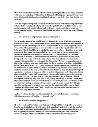 shew forbearance towards the offender, from a principle of love; not being offended
with him, not imputing evil intention to him, not suffering our regards towards him
to be diminished; but bearing with his infirmities, as we desire that God should bear
with ours.
ow it is in preserving such a state of mind in ourselves, and manifesting it towards
others, that we shall particularly adorn the Gospel of Christ: and therefore, in our
endeavours to walk worthy of our high calling, we must particularly be on our
guard, that no temper contrary to these break forth into act, or be harboured in the
mind.]
2. The promotion of peace and unity in all around us—
[As belonging to the Church of Christ, we have duties towards all the members of
his mystical body. There ought to be perfect union amongst them all: they should, if
possible, be “all joined together in the same mind and in the same judgment [ ote:
1Co_1:10.].” But, constituted as men are, it is scarcely to be expected that all who
believe in Christ should have precisely the same views of every doctrine, or even of
every duty. But whatever points of difference there may be between them, there
should be a perfect unity of spirit: and to preserve this should be the constant
endeavour of them all. All should consider themselves as members of one family,
living under the same roof: if the house be on fire, they all exert themselves in
concert with each other, to extinguish the flames: they feel one common interest in
the welfare of the whole, and gladly unite for the promotion of it. Thus it should be
in the Church of Christ. Every thing tending to disunion should be avoided by all;
or if the bonds of peace be in any degree loosened, every possible effort should be
made to counteract the evil, and re-establish the harmony that has been interrupted.
A constant readiness to this good office is no low attainment; and, when joined with
the graces before spoken of, it constitutes a most useful and ornamental part of the
Christian character. Attend then to this with great care. Shew that you “do not
mind your own things only, but also, if not chiefly, the things of others.” Shew, that
the welfare of the Church, and the honour of your Lord, lie near your heart: and let
no effort be wanting on your part to promote so glorious an object. Be willing to
sacrifice any interest or wish of your own for the attainment of it; even as Paul
“became all things to all men,” and “sought not his own profit, but the profit of
many, that they might be saved.”]
And now, let me, like the Apostle, make this the subject of my most earnest and
affectionate entreaty. Consider, “I beseech you,”
1. Its aspect on your own happiness—
[It is the consistent Christian only that can be happy. If there be pride, anger, or any
hateful passion indulged, “it will eat as doth a canker,” and destroy all the comfort
of the soul; it will cause God to hide his face from us, and weaken the evidences of
our acceptance with him. If then you consult nothing but your own happiness, I
would say to you, “Walk worthy the vocation wherewith ye are called; and
 