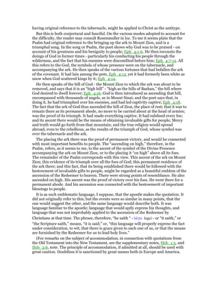 having original reference to the tabernacle, might be applied to Christ as the antitype.
But this is both conjectural and fanciful. On the various modes adopted to account for
the difficulty, the reader may consult Rosenmuller in loc. To me it seems plain that the
Psalm had original reference to the bringing up the ark to Mount Zion, and is a
triumphal song. In the song or Psalm, the poet shows why God was to be praised - on
account of his greatness and his benignity to people; Eph_4:1-6. He then recounts the
doings of God in former times - particularly his conducting his people through the
wilderness, and the fact that his enemies were discomfited before him; Eph_4:7-12. All
this refers to the God, the symbols of whose presence were on the tabernacle, and
accompanying the ark. He then speaks of the various fortunes that had befallen the ark
of the covenant. It had lain among the pots, Eph_4:13, yet it had formerly been white as
snow when God scattered kings by it; Eph_4:14.
He then speaks of the hill of God - the Mount Zion to which the ark was about to be
removed, and says that it is an “high hill” - “high as the hills of Bashan,” the hill where
God desired to dwell forever; Eph_4:16. God is then introduced as ascending that hill,
encompassed with thousands of angels, as in Mount Sinai; and the poet says that, in
doing it, he had triumphed over his enemies, and had led captivity captive; Eph_4:18.
The fact that the ark of God thus ascended the hill of Zion, the place of rest; that it was to
remain there as its permanent abode, no more to be carried about at the head of armies;
was the proof of its triumph. It had made everything captive. It had subdued every foe;
and its ascent there would be the means of obtaining invaluable gifts for people; Mercy
and truth would go forth from that mountain; and the true religion would spread
abroad, even to the rebellious, as the results of the triumph of God, whose symbol was
over the tabernacle and the ark.
The placing the ark there was the proof of permanent victory, and would he connected
with most important benefits to people. The “ascending on high,” therefore, in the
Psalm, refers, as it seems to me, to the ascent of the symbol of the Divine Presence
accompanying the ark on Mount Zion, or to the placing it “on high” above all its foes.
The remainder of the Psalm corresponds with this view. This ascent of the ark on Mount
Zion; this evidence of its triumph over all the foes of God; this permanent residence of
the ark there; and this fact, that its being established there would be followed with the
bestowment of invaluable gifts to people, might be regarded as a beautiful emblem of the
ascension of the Redeemer to heaven. There were strong points of resemblance. He also
ascended on high. His ascent was the proof of victory over his foes. He went there for a
permanent abode. And his ascension was connected with the bestowmerit of important
blessings to people.
It is as such emblematic language, I suppose, that the apostle makes the quotation. It
did not originally refer to this; but the events were so similar in many points, that the
one would suggest the other, and the same language would describe both. It was
language familiar to the apostle; language that would aptly express his thoughts, and
language that was not improbably applied to the ascension of the Redeemer by
Christians at that time. The phrase, therefore, “he saith “ - λέγει legei - or “it saith,” or
“the Scripture saith,” means, “it is said;” or, “this language will properly express the fact
under consideration, to wit, that there is grace given to each one of us, or that the means
are furnished by the Redeemer for us to lead holy lives.”
(For remarks on the subject of accommodation. in connection with quotations from
the Old Testament into the New Testament, see the supplementary notes, Heb_1:5, and
Heb_2:6, note. The principle of accommodation, if admitted at all, should be used with
great caution. Doubtless it is sanctioned by great names both in Europe and America.
 
