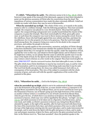 CLARKE, "Wherefore he saith - The reference seems to be to Psa_68:18, which,
however it may speak of the removal of the tabernacle, appears to have been intended to
point out the glorious ascension of Christ after his resurrection from the dead. The
expositions of various commentators have made the place extremely difficult. I shall not
trouble my reader with them; they may be seen in Rosenmuller.
When he ascended up on high - The whole of this verse, as it stands in the psalm,
seems to refer to a military triumph. Take the following paraphrase: Thou hast ascended
on high: the conqueror was placed in a very elevated chariot. Thou hast led captivity
captive: the conquered kings and generals were usually bound behind the chariot of the
conqueror, to grace the triumph. Thou host received gifts for (Paul, given gifts unto)
men: at such times the conqueror was wont to throw money among the crowd. Even to
the rebellious: those who had fought against him now submit unto him, and share his
munificence; for it is the property of a hero to be generous. That the Lord God might
dwell among them: the conqueror being now come to fix his abode in the conquered
provinces, and subdue the people to his laws.
All this the apostle applies to the resurrection, ascension, and glory of Christ; though
it has been doubted by some learned men whether the psalmist had this in view. I shall
not dispute about this; it is enough for me that the apostle, under the inspiration of God,
applied the verse in this way; and whatever David might intend, and of whatever event
he might have written, we see plainly that the sense in which the apostle uses it was the
sense of the Spirit of God; for the Spirit in the Old and New Testaments is the same. I
may venture a short criticism on a few words in the original: Thou hast received gifts for
men, ‫באדם‬ ‫מתנות‬ ‫לקחת‬ lakachta mattanoth baadam, thou hast taken gifts in man, in Adam.
The gifts which Jesus Christ distributes to man he has received in man, in and by virtue
of his incarnation; and it is in consequence of his being made man that it may be said,
The Lord God dwells among them; for Jesus was called Immanuel, God with us, in
consequence of his incarnation. This view of the subject is consistent with the whole
economy of grace, and suits well with the apostle’s application of the words of the
psalmist in this place.
GILL, "Wherefore he saith,.... God in the Scripture, Psa_68:18
when he ascended up on high; which is not to be understood of Moses's ascending
up to the firmament at the giving of the law, as some Jewish writers (q) interpret it; for
though Moses ascended to the top of Mount Sinai, yet it is never said that he went up to
the firmament of heaven; nor of David's going up to the high fortresses of his enemies,
as another of those writers (r) would have it; nor of God's ascent from Mount Sinai,
when he gave the law, of which there is no mention in Scripture; but of the Messiah's
ascension to heaven, which may very well be signified by this phrase, "on high"; see Psa_
102:19, and which ascension is to be taken not in a figurative, but literal sense, and as
real, local, and visible, as Christ's ascension to heaven was; being from Mount Olivet,
attended by angels, in the sight of his apostles, after he had conversed with them from
the time of his resurrection forty days; and which ascension of his was in order to fulfil
the type of the high priest entering into the most holy place; and to make intercession for
his people, and to send down the Spirit with his gifts and graces to them, and to make
way and prepare mansions of glory for them, and receive the glory promised and due to
him: in the Hebrew text it is, "thou hast ascended"; there the psalmist speaks to the
 