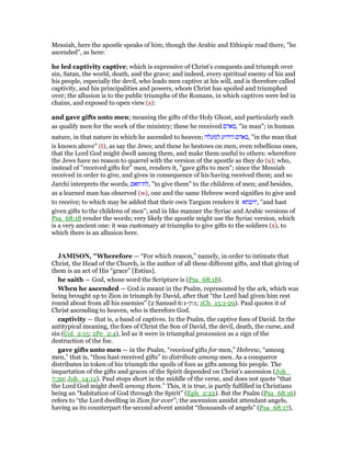 Messiah, here the apostle speaks of him; though the Arabic and Ethiopic read there, "he
ascended", as here:
he led captivity captive; which is expressive of Christ's conquests and triumph over
sin, Satan, the world, death, and the grave; and indeed, every spiritual enemy of his and
his people, especially the devil, who leads men captive at his will, and is therefore called
captivity, and his principalities and powers, whom Christ has spoiled and triumphed
over; the allusion is to the public triumphs of the Romans, in which captives were led in
chains, and exposed to open view (s):
and gave gifts unto men; meaning the gifts of the Holy Ghost, and particularly such
as qualify men for the work of the ministry; these he received ‫,באדם‬ "in man"; in human
nature, in that nature in which he ascended to heaven; ‫למעלה‬ ‫הידוע‬ ‫,באדם‬ "in the man that
is known above" (t), as say the Jews; and these he bestows on men, even rebellious ones,
that the Lord God might dwell among them, and make them useful to others: wherefore
the Jews have no reason to quarrel with the version of the apostle as they do (u); who,
instead of "received gifts for" men, renders it, "gave gifts to men"; since the Messiah
received in order to give, and gives in consequence of his having received them; and so
Jarchi interprets the words, ‫,לת־תאם‬ "to give them" to the children of men; and besides,
as a learned man has observed (w), one and the same Hebrew word signifies to give and
to receive; to which may be added that their own Targum renders it ‫,יהבתא‬ "and hast
given gifts to the children of men"; and in like manner the Syriac and Arabic versions of
Psa_68:18 render the words; very likely the apostle might use the Syriac version, which
is a very ancient one: it was customary at triumphs to give gifts to the soldiers (x), to
which there is an allusion here.
JAMISO , "Wherefore — “For which reason,” namely, in order to intimate that
Christ, the Head of the Church, is the author of all these different gifts, and that giving of
them is an act of His “grace” [Estius].
he saith — God, whose word the Scripture is (Psa_68:18).
When he ascended — God is meant in the Psalm, represented by the ark, which was
being brought up to Zion in triumph by David, after that “the Lord had given him rest
round about from all his enemies” (2 Samuel 6:1-7:1; 1Ch_15:1-29). Paul quotes it of
Christ ascending to heaven, who is therefore God.
captivity — that is, a band of captives. In the Psalm, the captive foes of David. In the
antitypical meaning, the foes of Christ the Son of David, the devil, death, the curse, and
sin (Col_2:15; 2Pe_2:4), led as it were in triumphal procession as a sign of the
destruction of the foe.
gave gifts unto men — in the Psalm, “received gifts for men,” Hebrew, “among
men,” that is, “thou hast received gifts” to distribute among men. As a conqueror
distributes in token of his triumph the spoils of foes as gifts among his people. The
impartation of the gifts and graces of the Spirit depended on Christ’s ascension (Joh_
7:39; Joh_14:12). Paul stops short in the middle of the verse, and does not quote “that
the Lord God might dwell among them.” This, it is true, is partly fulfilled in Christians
being an “habitation of God through the Spirit” (Eph_2:22). But the Psalm (Psa_68:16)
refers to “the Lord dwelling in Zion for ever”; the ascension amidst attendant angels,
having as its counterpart the second advent amidst “thousands of angels” (Psa_68:17),
 