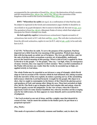 accompanied by the restoration of Israel (Psa_68:22), the destruction of God’s enemies
and the resurrection (Psa_68:20, Psa_68:21, Psa_68:23), the conversion of the
kingdoms of the world to the Lord at Jerusalem (Psa_68:29-34).
RWP, "Wherefore he saith (dio legei). As a confirmation of what Paul has said.
No subject is expressed in the Greek and commentators argue whether it should be ho
theos (God) or hē graphē (Scripture). But it comes to God after all. See note on Act_2:17.
The quotation is from Psa_68:18, a Messianic Psalm of victory which Paul adapts and
interprets for Christ’s triumph over death.
He led captivity captive (ēichmalōteusen aichmalōsian). Cognate accusative of
aichmalōsian, late word, in N.T. only here and Rev_13:10. The verb also (aichmalōteuō) is
from the old word aichmalōtos, captive in war (in N.T. only in Luk_4:18), in lxx and only
here in N.T.
CALVI , "8.Therefore he saith. To serve the purpose of his argument, Paul has
departed not a little from the true meaning of this quotation. Wicked men charge
him with having made an unfair use of Scripture. The Jews go still farther, and, for
the sake of giving to their accusations a greater air of plausibility, maliciously
pervert the natural meaning of this passage. What is said of God, is applied by them
to David or to the people. “ or the people,” they say, “ on high, when, in consequence
of many victories, they rose superior to their enemies.” But a careful examination of
the Psalm will convince any reader that the words, he ascended up on high, are
applied strictly to God alone.
The whole Psalm may be regarded as an ἐπίνικιον a song of triumph, which David
sings to God on account of the victories which he had obtained; but, taking occasion
from the narrative of his own exploits, he makes a passing survey of the astonishing
deliverances which the Lord had formerly wrought for his people. His object is to
shew, that we ought to contemplate in the history of the Church the glorious power
and goodness of God; and among other things he says, Thou hast ascended on high.
(Psa_68:18.) The flesh is apt to imagine that God remains idle and asleep, when he
does not openly execute his judgments. To the view of men, when the Church is
oppressed, God is in some manner humbled; but, when he stretches out his avenging
arm for her deliverance, he then appears to rouse himself, and to ascend his throne
of judgment.
“ the Lord awaked as one out of sleep, and like a mighty man that shouteth by
reason of wine. And he smote his enemies in the hinder parts; he put them to a
perpetual reproach.”
(Psa_78:65.)
This mode of expression is sufficiently common and familiar; and, in short, the
 