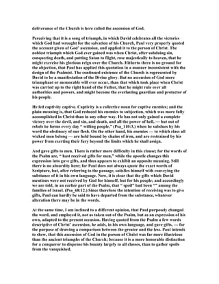 deliverance of the Church is here called the ascension of God.
Perceiving that it is a song of triumph, in which David celebrates all the victories
which God had wrought for the salvation of his Church, Paul very properly quoted
the account given of God’ ascension, and applied it to the person of Christ. The
noblest triumph which God ever gained was when Christ, after subduing sin,
conquering death, and putting Satan to flight, rose majestically to heaven, that he
might exercise his glorious reign over the Church. Hitherto there is no ground for
the objection, that Paul has applied this quotation in a manner inconsistent with the
design of the Psalmist. The continued existence of the Church is represented by
David to be a manifestation of the Divine glory. But no ascension of God more
triumphant or memorable will ever occur, than that which took place when Christ
was carried up to the right hand of the Father, that he might rule over all
authorities and powers, and might become the everlasting guardian and protector of
his people.
He led captivity captive. Captivity is a collective noun for captive enemies; and the
plain meaning is, that God reduced his enemies to subjection, which was more fully
accomplished in Christ than in any other way. He has not only gained a complete
victory over the devil, and sin, and death, and all the power of hell, — but out of
rebels he forms every day “ willing people,” (Psa_110:3,) when he subdues by his
word the obstinacy of our flesh. On the other hand, his enemies — to which class all
wicked men belong — are held bound by chains of iron, and are restrained by his
power from exerting their fury beyond the limits which he shall assign.
And gave gifts to men. There is rather more difficulty in this clause; for the words of
the Psalm are, “ hast received gifts for men,” while the apostle changes this
expression into gave gifts, and thus appears to exhibit an opposite meaning. Still
there is no absurdity here; for Paul does not always quote the exact words of
Scripture, but, after referring to the passage, satisfies himself with conveying the
substance of it in his own language. ow, it is clear that the gifts which David
mentions were not received by God for himself, but for his people; and accordingly
we are told, in an earlier part of the Psalm, that “ spoil” had been “” among the
families of Israel. (Psa_68:12.) Since therefore the intention of receiving was to give
gifts, Paul can hardly be said to have departed from the substance, whatever
alteration there may be in the words.
At the same time, I am inclined to a different opinion, that Paul purposely changed
the word, and employed it, not as taken out of the Psalm, but as an expression of his
own, adapted to the present occasion. Having quoted from the Psalm a few words
descriptive of Christ’ ascension, he adds, in his own language, and gave gifts, — for
the purpose of drawing a comparison between the greater and the less. Paul intends
to shew, that this ascension of God in the person of Christ was far more illustrious
than the ancient triumphs of the Church; because it is a more honorable distinction
for a conqueror to dispense his bounty largely to all classes, than to gather spoils
from the vanquished.
 
