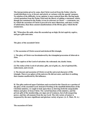 The interpretation given by some, that Christ received from the Father what he
would distribute to us, is forced, and utterly at variance with the apostle’ purpose.
o solution of the difficulty, in my opinion, is more natural than this. Having made
a brief quotation from the Psalm, Paul took the liberty of adding a statement, which,
though not contained in the Psalm, is true in reference to Christ — a statement, too,
by which the ascension of Christ is proved to be more illustrious, and more worthy
of admiration, than those ancient manifestations of the Divine glory which David
enumerates.
BI, "Wherefore He saith, when He ascended up on high, He led captivity captive,
and gave gifts unto men.
The glory of the ascended Christ
I. The ascension of Christ secured and declared His triumph.
1. The glory of Christ was foreshadowed by the triumphal procession of Jehovah to
Zion.
(1) The captives of the Lord of salvation: the redeemed; sin; death; Satan.
(2) The riches of the Lord of salvation: gifts, not of gold, etc., but of spiritual life,
endowment, and reward.
2. The descent and ascension of Christ reveal the universal character of His
triumph. There is no sphere of the universe He did not enter, and there is nothing
that remains unaffected by His influence.
II. The gifts conferred upon Christians and exercised in the Church are a portion of
the glory of the ascended Lord. Instead of fretting at the manifold distinctions of the
Christian ministry, we ought to look upon these as showing forth the unspeakable
fulness and glory of Jesus Christ. The varied functions of the ministry, and the
private gifts of the membership, are signs not of weakness, but of all-conquering
power, and they all emanate from the one Lord. The rich variety of nature is
surpassed by the more significant and glorious variety of grace. (A. E. Muir, M. A.)
The ascension of Christ
 