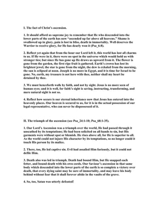 I. The fact of Christ’s ascension.
1. It should afford us supreme joy to remember that He who descended into the
lower parts of the earth has now “ascended up far above all heavens.” Shame is
swallowed up in glory, pain is lost in bliss, death in immortality. Well deserves the
Warrior to receive glory, for He has dearly won it (Psa_6:8).
2. Reflect yet again that from the hour our Lord left it, this world has lost all charms
to us. If He were in it, there were no spot in the universe which would hold us with
stronger ties; but since He has gone up He draws us upward from it. The flower is
gone from the garden, the first ripe fruit is gathered. Earth’s crown has lost its
brightest jewel, the star is gone from the night, the dew is exhaled from the morning,
the sun is eclipsed at noon. Joseph is no more in Egypt, and it is time for Israel to be
gone. o, earth, my treasure is not here with thee, neither shall my heart be
detained by thee.
3. We must henceforth walk by faith, and not by sight. Jesus is no more seen of
human eyes; and it is well, for faith’s sight is saving, instructing, transforming, and
mere natural sight is not so.
4. Reflect how secure is our eternal inheritance now that Jesus has entered into the
heavenly places. Our heaven is secured to us, for it is in the actual possession of our
legal representative, who can never be dispossessed of it.
II. The triumph of the ascension (see Psa_24:1-10; Psa_68:1-35).
1. Our Lord’s Ascension was a triumph over the world, He had passed through it
unscathed by its temptations; He had been solicited on all hands to sin, but His
garments were without spot or blemish. He rises above all, for He is superior to all.
As the world could not injure His character by its temptations, so no longer could it
touch His person by its malice.
2. There, too, He led captive sin. Evil had assailed Him furiously, but it could not
defile Him.
3. Death also was led in triumph. Death had bound Him, but He snapped each
fetter, and bound death with his own cords. Our Saviour’s ascension in that same
body which descended into the lower parts of the earth is so complete a victory over
death, that every dying saint may be sure of immortality, and may leave his body
behind without fear that it shall forever abide in the vaults of the grave.
4. So, too, Satan was utterly defeated!
 