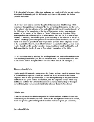 5. Brethren in Christ, everything that makes up our captivity Christ has led captive.
Moral evil He has defeated, the difficulties and trials of this mortal life He has
virtually overcome.
III. We may now turn to consider the gifts of the ascension. The blessings which
come to us through the ascension are “for the perfecting of the saints, for the work
of the ministry, for the edifying of the body of Christ: till we all come in the unity of
the faith, and of the knowledge of the Son of God, unto a perfect man, unto the
measure of the stature of the fulness of Christ.” Observe next, that these filling
blessings of the ascension are given to all the saints. Does not the first verse of our
text say: “Unto every one of us is given grace according to the measure of the gift of
Christ.” The Holy Spirit is the particular benediction of the ascension, and the Holy
Spirit is in measure given to all truly regenerated persons. Trace all gospel success
to the ascended Saviour. Look to Christ for more successful workers. As they come,
receive them from His hands; when they come, treat them kindly as His gifts, and
daily pray that the Lord will send to Zion mighty champions of the faith.
IV. We shall conclude by noticing the bearing of our Lord’s ascension unto sinners.
“He received gifts for men; yea, for the rebellious also.” When the Lord went back
to His throne He had thoughts of love towards rebels still. (C. H. Spurgeon.)
The ascension of Christ
Having spoiled His enemies on the cross, He further makes a public triumphal show
of them in His own person, which is a second act; as the manner of the Roman
emperors was, in their great triumph, to ride through the city in the greatest state,
and have all the spoils carried before them, and the kings and nobles, whom they
had taken; and this did Christ at His ascension, plainly manifesting, by His open
show of them, that He had spoiled and fully subdued them. (T. Goodwin.)
Gifts for men
It was the custom of the Roman emperors at their triumphal entrance to cast new
coins among the multitudes; so doth Christ, in His triumphal ascension into heaven,
throw the greatest gifts for the good of men that were ever given. (T. Goodwin.)
Ascension of Christ
 