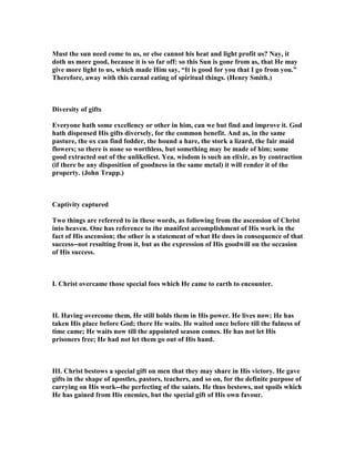 Must the sun need come to us, or else cannot his heat and light profit us? ay, it
doth us more good, because it is so far off: so this Sun is gone from as, that He may
give more light to us, which made Him say, “It is good for you that I go from you.”
Therefore, away with this carnal eating of spiritual things. (Henry Smith.)
Diversity of gifts
Everyone hath some excellency or other in him, can we but find and improve it. God
hath dispensed His gifts diversely, for the common benefit. And as, in the same
pasture, the ox can find fodder, the hound a hare, the stork a lizard, the fair maid
flowers; so there is none so worthless, but something may be made of him; some
good extracted out of the unlikeliest. Yea, wisdom is such an elixir, as by contraction
(if there be any disposition of goodness in the same metal) it will render it of the
property. (John Trapp.)
Captivity captured
Two things are referred to in these words, as following from the ascension of Christ
into heaven. One has reference to the manifest accomplishment of His work in the
fact of His ascension; the other is a statement of what He does in consequence of that
success--not resulting from it, but as the expression of His goodwill on the occasion
of His success.
I. Christ overcame those special foes which He came to earth to encounter.
II. Having overcome them, He still holds them in His power. He lives now; He has
taken His place before God; there He waits. He waited once before till the fulness of
time came; He waits now till the appointed season comes. He has not let His
prisoners free; He had not let them go out of His hand.
III. Christ bestows a special gift on men that they may share in His victory. He gave
gifts in the shape of apostles, pastors, teachers, and so on, for the definite purpose of
carrying on His work--the perfecting of the saints. He thus bestows, not spoils which
He has gained from His enemies, but the special gift of His own favour.
 