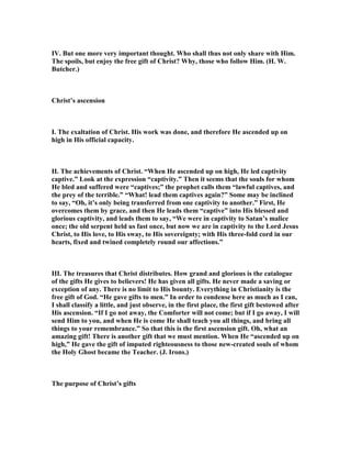 IV. But one more very important thought. Who shall thus not only share with Him.
The spoils, but enjoy the free gift of Christ? Why, those who follow Him. (H. W.
Butcher.)
Christ’s ascension
I. The exaltation of Christ. His work was done, and therefore He ascended up on
high in His official capacity.
II. The achievements of Christ. “When He ascended up on high, He led captivity
captive.” Look at the expression “captivity.” Then it seems that the souls for whom
He bled and suffered were “captives;” the prophet calls them “lawful captives, and
the prey of the terrible.” “What! lead them captives again?” Some may be inclined
to say, “Oh, it’s only being transferred from one captivity to another.” First, He
overcomes them by grace, and then He leads them “captive” into His blessed and
glorious captivity, and leads them to say, “We were in captivity to Satan’s malice
once; the old serpent held us fast once, but now we are in captivity to the Lord Jesus
Christ, to His love, to His sway, to His sovereignty; with His three-fold cord in our
hearts, fixed and twined completely round our affections.”
III. The treasures that Christ distributes. How grand and glorious is the catalogue
of the gifts He gives to believers! He has given all gifts. He never made a saving or
exception of any. There is no limit to His bounty. Everything in Christianity is the
free gift of God. “He gave gifts to men.” In order to condense here as much as I can,
I shall classify a little, and just observe, in the first place, the first gift bestowed after
His ascension. “If I go not away, the Comforter will not come; but if I go away, I will
send Him to you, and when He is come He shall teach you all things, and bring all
things to your remembrance.” So that this is the first ascension gift. Oh, what an
amazing gift! There is another gift that we must mention. When He “ascended up on
high,” He gave the gift of imputed righteousness to those new-created souls of whom
the Holy Ghost became the Teacher. (J. Irons.)
The purpose of Christ’s gifts
 