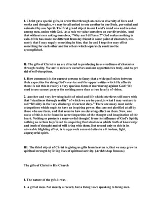 I. Christ gave special gifts, in order that through an endless diversity of lives and
works and thoughts, we may be all united to one another in one Body, pervaded and
animated by one Spirit. The first grand object in our Lord’s mind was and is union
among men, union with God. As a rule we value ourselves on our diversities. And
that without ever asking ourselves, “Why am I different?” God makes nothing in
vain. If He has made me different from my friend in some point of character, it is
surely that I may supply something in him; that he and I together may effect
something for each other and for others which separately could not be
accomplished.
II. The gifts of Christ to us are directed to producing in us steadiness of character
through reality. We are to measure ourselves and our opportunities truly, and to get
rid of self-deceptions.
1. How common it is for earnest persons to fancy that a wide gulf exists between
their capacities for doing God’s service and the opportunities which He affords
them! Is not this in reality a very specious form of murmuring against God? We
need to use earnest prayer for nothing more than a true faculty of vision.
2. Another and very lowering habit of mind and life which interferes still more with
that “steadiness through reality” of which we are in quest, is what I may venture to
call “frivolity in the very discharge of earnest duty.” There are many most noble
occupations which ought to have an inspiring power, that are not glorified at all by
those who use them, and that seem to haw no elevating effect on them. ow, one
cause of this is to be found in secret impurities of the thought and imagination of the
heart. othing so protects a man--awful thought! from the influence of God’s Spirit;
nothing so certain to prevent his acquiring that steadiness which truth of knowledge
and truth of thought and of will bring with them. But second only to this in its
miserable blighting effect, is to approach earnest duties in a frivolous, light,
unprayerful spirit.
III. The third object of Christ in giving us gifts from heaven is, that we may grow in
spiritual strength by living lives of spiritual activity. (Archbishop Benson.)
The gifts of Christ to His Church
I. The nature of the gift. It was--
1. A gift of men. ot merely a record, but a living voice speaking to living men.
 