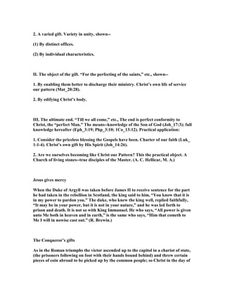 2. A varied gift. Variety in unity, shown--
(1) By distinct offices.
(2) By individual characteristics.
II. The object of the gift. “For the perfecting of the saints,” etc., shown--
1. By enabling them better to discharge their ministry. Christ’s own life of service
our pattern (Mat_20:28).
2. By edifying Christ’s body.
III. The ultimate end. “Till we all come,” etc., The end is perfect conformity to
Christ, the “perfect Man.” The means--knowledge of the Son of God (Joh_17:3); full
knowledge hereafter (Eph_3:19; Php_3:10; 1Co_13:12). Practical application:
1. Consider the priceless blessing the Gospels have been. Charter of our faith (Luk_
1:1-4). Christ’s own gift by His Spirit (Joh_14:26).
2. Are we ourselves becoming like Christ our Pattern? This the practical object. A
Church of living stones--true disciples of the Master. (A. C. Hellicar, M. A.)
Jesus gives mercy
When the Duke of Argyll was taken before James II to receive sentence for the part
he had taken in the rebellion in Scotland, the king said to him, “You know that it is
in my power to pardon you.” The duke, who knew the king well, replied faithfully,
“It may be in your power, but it is not in your nature,” and he was led forth to
prison and death. It is not so with King Immanuel. He who says, “All power is given
unto Me both in heaven and in earth,” is the same who says, “Him that cometh to
Me I will in nowise cast out.” (R. Brewin.)
The Conqueror’s gifts
As in the Roman triumphs the victor ascended up to the capitol in a chariot of state,
(the prisoners following on foot with their hands bound behind) and threw certain
pieces of coin abroad to be picked up by the common people; so Christ in the day of
 