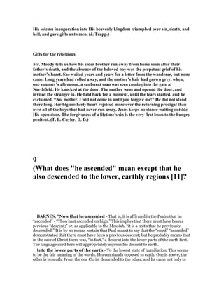 His solemn inauguration into His heavenly kingdom triumphed over sin, death, and
hell, and gave gifts unto men. (J. Trapp.)
Gifts for the rebellious
Mr. Moody tells us how his elder brother ran away from home soon after their
father’s death, and the absence of the beloved boy was the perpetual grief of his
mother’s heart. She waited years and years for a letter from the wanderer, but none
came. Long years had rolled away, and the mother’s hair had grown grey, when,
one summer’s afternoon, a sunburnt man was seen coming into the gate at
orthfield. He knocked at the door. The mother went and opened the door, and
invited the stranger in. He held back for a moment, until the tears started, and he
exclaimed, “ o, mother, I will not come in until you forgive me!” He did not stand
there long. Her big motherly heart rejoiced more over the returning prodigal than
over all of the boys that had never run away. Jesus keeps no sinner waiting outside
His open door. The forgiveness of a lifetime’s sin is the very first boon to the hungry
penitent. (T. L. Cuyler, D. D.)
9
(What does "he ascended" mean except that he
also descended to the lower, earthly regions [11]?
BAR ES, "Now that he ascended - That is, it is affirmed in the Psalm that he
“ascended” - “Thou hast ascended on high.” This implies that there must have been a
previous “descent;” or, as applicable to the Messiah, “it is a truth that he previously
descended.” It is by no means certain that Paul meant to say that the “word” “ascended”
demonstrated that there must have been a previous descent; but he probably means that
in the case of Christ there was, “in fact,” a descent into the lower parts of the earth first.
The language used here will appropriately express his descent to earth.
Into the lower parts of the earth - To the lowest state of humiliation. This seems
to be the fair meaning of the words. Heaven stands opposed to earth. One is above; the
other is beneath. From the one Christ descended to the other; and he came not only to
 