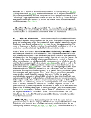 the earth, but he stooped to the most humble condition of humanity here; see Phi_2:6-
8; compare notes on Isa_44:23. Some have understood this of the grave; others of the
region of departed spirits; but these interpretations do not seem to be necessary. It is the
“earth itself” that stands in contrast with the heavens; and the idea is, that the Redeemer
descended from his lofty eminence in heaven, and became a man of humble rank and
condition; compare Psa_139:15.
CLARKE, "But that he also descended - The meaning of the apostle appears to
be this: The person who ascended is the Messiah, and his ascension plainly intimates his
descension; that is, his incarnation, humiliation, death, and resurrection.
GILL, "Now that he ascended,.... These words are a conclusion of Christ's descent
from heaven, from his ascension thither; for had he not first descended from thence, it
could not have been said of him that he ascended; for no man hath ascended to heaven
but he that came down from heaven, Joh_3:13 and they are also an explanation of the
sense of the psalmist in the above citation, which takes in his humiliation as well as his
exaltation; which humiliation is signified by his descent into the earth:
what is it but that he also descended first into the lower parts of the earth?
this the Papists understand of his decent into a place they call Limbus Patrum, which
they make to be contiguous to hell; and where they say the patriarchs were detained till
Christ's coming; and that he went thither to deliver them out of it; and that these are the
captivity he led captive; all which is fictitious and fabulous: for certain it is, that the
place where Abraham was with Lazarus in his bosom was not near to hell, but afar off,
and that there was a great gulf between them, Luk_16:23 and the spirits or souls of the
patriarchs returned to God that gave them, when separated from their bodies, as the
souls of men do now, Ecc_12:7 nor did Christ enter any such feigned place at his death,
but went to paradise, where the penitent thief was that day with him; nor were the
patriarchs, but the principalities and powers Christ spoiled, the captivity he led captive
and triumphed over: some interpret this of Christ's descent into hell, which must be
understood not locally, but of his enduring the wrath of God for sin, which was
equivalent to the torments of hell, and of his being in the state of the dead; but it may
rather design the whole of his humiliation, as his descent from heaven and incarnation
in the virgin's womb, where his human nature was curiously wrought in the lowest parts
of the earth; and his humbling himself and becoming obedient unto death, even the
death of the cross, when he was made sin and a curse for his people, and bore all the
punishment due to their transgressions; and his being in Hades, in the state of the dead,
in the grave, in the heart of the earth, as Jonah in the whale's belly: reference seems to
be had to Psa_139:15 where "the lower parts of the earth", is interpreted by the Targum
on the place of ‫דאמא‬ ‫,כריסא‬ "his mother's womb"; and so it is by Jarchi, Aben Ezra,
Kimchi, and Ben Melec. The Alexandrian copy and the Ethiopic version leave out the
word "first" in this clause.
JAMISO , "Paul reasons that (assuming Him to be God) His ascent implies a
previous descent; and that the language of the Psalm can only refer to Christ, who first
descended, then ascended. For God the Father does not ascend or descend. Yet the
Psalm plainly refers to God (Eph_4:8, Eph_4:17, Eph_4:18). It must therefore be GOD
 