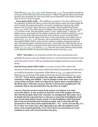 THE SON (Joh_6:33, Joh_6:62). As He declares (Joh_3:13), “No man hath ascended up
to heaven, but He that came down from heaven.” Others, though they did not previously
descend, have ascended; but none save Christ can be referred to in the Psalm as having
done so; for it is of God it speaks.
lower parts of the earth — The antithesis or contrast to “far above all heavens,” is
the argument of Alford and others, to show that this phrase means more than simply the
earth, namely, the regions beneath it, even as He ascended not merely to the visible
heavens, but “far above” them. Moreover, His design “that He might fill all things”
(Eph_4:10, Greek, “the whole universe of things”) may imply the same. But see on Eph_
4:10 on those words. Also the leading “captive” of the “captive hand” (“captivity”) of
satanic powers, may imply that the warfare reached to their habitation itself (Psa_63:9).
Christ, as Lord of all, took possession first of the earth the unseen world beneath it
(some conjecture that the region of the lost is in the central parts of our globe), then of
heaven (Act_2:27, Act_2:28). However, all we surely know is, that His soul at death
descended to Hades, that is, underwent the ordinary condition of departed spirits of
men. The leading captive of satanic powers here, is not said to be at His descent, but at
His ascension; so that no argument can be drawn from it for a descent to the abodes of
Satan. Act_2:27, Act_2:28, and Rom_10:7, favor the view of the reference being simply
to His descent to Hades. So Pearson in Exposition of the Creed (Phi_2:10).
RWP, "Now this (to de). Paul picks out the verb anabas (second aorist active
participle of anabainō, to go up), changes its form to anebē (second aorist indicative), and
points the article (to) at it. Then he concludes that it implied a previous katabas (coming
down).
Into the lower parts of the earth (eis ta katōtera tēs gēs). If the anabas is the
Ascension of Christ, then the katabas would be the Descent (Incarnation) to earth and tēs
gēs would be the genitive of apposition. What follows in Eph_4:10 argues for this view.
Otherwise one must think of the death of Christ (the descent into Hades of Act_2:31).
CALVI , "9. ow that he ascended. Here again the slanderers exclaim, that Paul’
reasoning is trifling and childish. “ does he attempt to make those words apply to a
real ascension of Christ, which were figuratively spoken about a manifestation of
the Divine glory? Who does not know that the word ascend is metaphorical? The
conclusion, that he also descended first, has therefore no weight.”
I answer, Paul does not here reason in the manner of a logician, as to what
necessarily follows, or may be inferred, from the words of the prophet. He knew
that what David spake about God’ ascension was metaphorical. But neither can it
be denied, that the expression bears a reference to some kind of humiliation on the
part of God which had previously existed. It is this humiliation which Paul justly
infers from the declaration that God had ascended. And at what time did God
descend lower than when Christ emptied himself? ( ᾿Αλλ ᾿ ἑαυτὸν ἐκένωσε Phi_2:7.)
If ever there was a time when, after appearing to lay aside the brightness of his
power, God ascended gloriously, it was when Christ was raised from our lowest
condition on earth, and received into heavenly glory.
 
