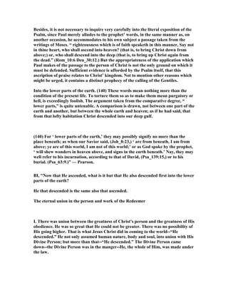 Besides, it is not necessary to inquire very carefully into the literal exposition of the
Psalm, since Paul merely alludes to the prophet’ words, in the same manner as, on
another occasion, he accommodates to his own subject a passage taken from the
writings of Moses. “ righteousness which is of faith speaketh in this manner, Say not
in thine heart, who shall ascend into heaven? (that is, to bring Christ down from
above;) or, who shall descend into the deep (that is, to bring up Christ again from
the dead.” (Rom_10:6 Deu_30:12.) But the appropriateness of the application which
Paul makes of the passage to the person of Christ is not the only ground on which it
must be defended. Sufficient evidence is afforded by the Psalm itself, that this
ascription of praise relates to Christ’ kingdom. ot to mention other reasons which
might be urged, it contains a distinct prophecy of the calling of the Gentiles.
Into the lower parts of the earth. (140) These words mean nothing more than the
condition of the present life. To torture them so as to make them mean purgatory or
hell, is exceedingly foolish. The argument taken from the comparative degree, “
lower parts,” is quite untenable. A comparison is drawn, not between one part of the
earth and another, but between the whole earth and heaven; as if he had said, that
from that lofty habitation Christ descended into our deep gulf.
(140) For ‘ lower parts of the earth,’ they may possibly signify no more than the
place beneath; as when our Savior said, (Joh_8:23,) ‘ are from beneath, I am from
above; ye are of this world, I am not of this world;’ or as God spake by the prophet,
‘ will shew wonders in heaven above, and signs in the earth beneath.’ ay, they may
well refer to his incarnation, according to that of David, (Psa_139:15,) or to his
burial. (Psa_63:9.)” — Pearson.
BI, " ow that He ascended, what is it but that He also descended first into the lower
parts of the earth?
He that descended is the same also that ascended.
The eternal union in the person and work of the Redeemer
I. There was union between the greatness of Christ’s person and the greatness of His
obedience. He was so great that He could not be greater. There was no possibility of
His going higher. That is what Jesus Christ did in coming to the world--“He
descended.” He not only assumed human nature, body and soul, into union with His
Divine Person; but more than that--“He descended.” The Divine Person came
down--the Divine Person was in the manger--He, the whole of Him, was made under
the law.
 