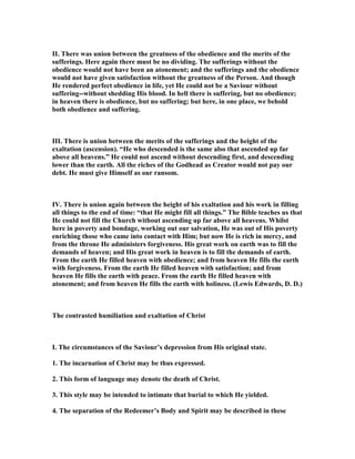 II. There was union between the greatness of the obedience and the merits of the
sufferings. Here again there must be no dividing. The sufferings without the
obedience would not have been an atonement; and the sufferings and the obedience
would not have given satisfaction without the greatness of the Person. And though
He rendered perfect obedience in life, yet He could not be a Saviour without
suffering--without shedding His blood. In hell there is suffering, but no obedience;
in heaven there is obedience, but no suffering; but here, in one place, we behold
both obedience and suffering.
III. There is union between the merits of the sufferings and the height of the
exaltation (ascension). “He who descended is the same also that ascended up far
above all heavens.” He could not ascend without descending first, and descending
lower than the earth. All the riches of the Godhead as Creator would not pay our
debt. He must give Himself as our ransom.
IV. There is union again between the height of his exaltation and his work in filling
all things to the end of time: “that He might fill all things.” The Bible teaches us that
He could not fill the Church without ascending up far above all heavens. Whilst
here in poverty and bondage, working out our salvation, He was out of His poverty
enriching those who came into contact with Him; but now He is rich in mercy, and
from the throne He administers forgiveness. His great work on earth was to fill the
demands of heaven; and His great work in heaven is to fill the demands of earth.
From the earth He filled heaven with obedience; and from heaven He fills the earth
with forgiveness. From the earth He filled heaven with satisfaction; and from
heaven He fills the earth with peace. From the earth He filled heaven with
atonement; and from heaven He fills the earth with holiness. (Lewis Edwards, D. D.)
The contrasted humiliation and exaltation of Christ
I. The circumstances of the Saviour’s depression from His original state.
1. The incarnation of Christ may be thus expressed.
2. This form of language may denote the death of Christ.
3. This style may be intended to intimate that burial to which He yielded.
4. The separation of the Redeemer’s Body and Spirit may be described in these
 