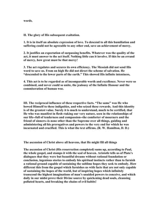 words.
II. The glory of His subsequent exaltation.
1. It is in itself an absolute expression of love. To descend to all this humiliation and
suffering could not be agreeable to any other end, save an achievement of mercy.
2. It justifies an expectation of surpassing benefits. Whatever was the quality of the
act, it must answer to the act itself. othing little can it involve. If this be an errand
of mercy, how great must be that mercy!
3. The act regulates and secures its own efficiency. The Messiah did not send His
word to save us. From on high He did not direct the scheme of salvation. He
“descended to the lower parts of the earth.” This showed His infinite intentness,
4. This act is to be regarded as of incomparable worth and excellence. ever were so
combined, and never could so unite, the jealousy of the Infinite Honour and the
commiseration of human woe.
III. The reciprocal influence of these respective facts. “The same” was He who
bowed Himself to these indignities, and who seized these rewards. And this identity
is of the greatest value. Surely it is much to understand, much to be certified, that
He who was manifest in flesh--taking our very nature, seen in the relationships of
our life--full of tenderness and compassion--the comforter of mourners and the
friend of sinners--is none other than the Supreme over all things, guiding and
administering all his prerogatives and powers to the very end for which he was
incarnated and crucified. This is what the text affirms. (R. W. Hamilton, D. D.)
The ascension of Christ above all heavens, that He might fill all things
The ascension of Christ (His resurrection completed) sums up, according to Paul,
the whole gospel, and stamps it with the seal of heaven. Aristotle tells us of Plato’s
dialogues that they were but beautiful dreams without rational foundation or
conclusion, ingenious stories to embody his spiritual instincts rather than to furnish
a rational ground capable of sustaining the sublime hopes they seek to embody. How
different this from the gospel which furnishes us with facts that are not only capable
of sustaining the hopes of the world, but of inspiring hopes which infinitely
transcend the highest imaginations of man’s unaided powers to conceive, and which
daily in our midst prove their Divine source by quickening dead souls, cleansing
polluted hearts, and breaking the chains of evil habits!
 