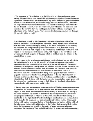 I. The ascension of Christ looked at in the light of its previous and preparatory
history. That the Son of Man ascended from the deepest depth of human history and
experience, from the lower parts of the earth, up above all heavens, presupposes His
descent. “That He ascended, what does it imply but that He descended,” and that
His original home was above the heavens? He ascends to no height from which He
did not descend. In short, to use his own words, that “He came out from God and
came into the world” before He could again leave the world and enter upon His
inheritance of the Father’s glory. “He who was rich became poor, that we, through
His poverty, might be rich.”
II. We have now to look at this fact of our Lord’s ascension in the light of its
declared purpose--“That He might fill all things,” which will reveal its connection
with the vaster and ever-enlarging history of the world subsequent to His leaving
the earth and His being carried up above all heavens. Let us, however, briefly
consider it, first of all with respect to the new heavens and the new earth; then with
respect to our nature and history; and lastly, with respect to the providence and
government of God--as parts of the great whole to be filled from the fulness of the
ascended Son of Man.
1. With respect to the new heavens and the new earth, what may we not infer, from
the ascension of Christ in the full integrity of His nature, as to the conversion,
transformation, and ennobling of the material of our earthly sphere? The nature
and history of His person clearly reveal the relations between heaven and earth, the
material and the spiritual, God and man. We cannot for a moment look upon the
transformation and exaltation of Christ’s nature as an isolated fact, or as
dissociated from “the restitution of all things.” The gospel, therefore, contains a
gospel for nature as well as for man, the prediction of the day when the strife of
elements shall cease, when the powers of darkness shall be swallowed up of light,
when the lion shall lie down with the lamb, when the tares shall no longer grow with
the wheat, when creation, now so weary, shall lift up her head and rejoice in the
redemption for which she groans and travails.
2. Having seen what we are taught by the ascension of Christ with respect to the new
heavens and the new earth, let us now consider what we should learn from it with
respect to man. For if we cannot dissociate the history of Jesus from the history of
the earth, much less are we able to do so from the history of mankind. He almost
always speaks of Himself as “the Son of Man.” In Jesus Christ the headship of
mankind is at the right hand of God with full powers of deliverance and exaltation
for all men. By His ascension our nature is endowed with an exalted fulness, and
clothed with a glory becoming the Son of God. In Jesus our nature is filled with all
the fulness and clothed with all the glory of the Father. And, as such, He is exalted
above the heavens on our behalf, as the centre of a new kingdom--a human
kingdom--“the kingdom of God and of His Christ.” It is reserved for human nature
 