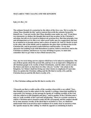 MACLARE ,"THE CALLI G A D THE KI GDOM
Eph_4:1; Rev_3:4
The estimate formed of a centurion by the elders of the Jews was, ‘He is worthy for
whom Thou shouldst do this’ and in contrast therewith the estimate formed by
himself was, ‘I am not worthy that Thou shouldst come under my roof.’ From these
two statements we deduce the thought that merit has no place in the Christian’s
salvation, but all is to be traced to undeserved, gracious love. But that principle, true
and all-important as it is, like every other great truth, may be exaggerated, and may
be so isolated as to become untrue and a source of much evil. And so I desire to turn
to the other side of the shield, and to emphasise the place that worthiness has in the
Christian life, and its personal results both here and hereafter. To say that
character has nothing to do with blessedness is untrue, both to conscience and to the
Christian revelation; and however we trace all things to grace, we must also
remember that we get what we have fitted ourselves for.
ow, my two texts bring out two aspects which have to be taken in conjunction. The
one of them speaks about the present life, and lays it as an imperative obligation on
all Christian people to be worthy of their Christianity, and the other carries us into
the future and shows us that there it is they who are ‘worthy’ who attain to the
Kingdom. So I think I shall best bring out what I desire to emphasise if I just take
these two points-the Christian calling and the life that is worthy of it, and the
Christian heaven and the life that is worthy of it.
I. The Christian calling and the life that is worthy of it.
‘I beseech you that ye walk worthy of the vocation wherewith ye are called.’ ow,
that thought recurs in other places in the Apostle’s writings, somewhat modified in
expression. For instance, in one passage he speaks of ‘walking worthily of the God
who has called us to His kingdom and glory,’ and in another of the Christian man’s
duty to ‘walk worthily of the Lord unto all pleasing.’ There is a certain vocation to
which a Christian man is bound to make his life correspond, and his conduct should
be in some measure worthy of the ideal that is set before it. ow, we shall best
understand what is involved in such worthiness if we make clear to ourselves what
the Apostle means by this ‘calling’ to which he appeals as containing in itself a
 