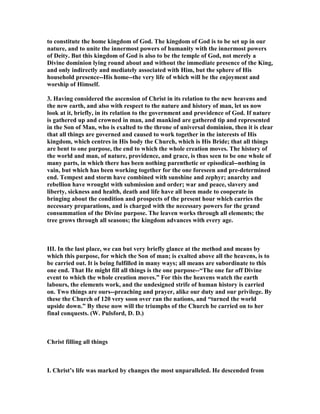 to constitute the home kingdom of God. The kingdom of God is to be set up in our
nature, and to unite the innermost powers of humanity with the innermost powers
of Deity. But this kingdom of God is also to be the temple of God, not merely a
Divine dominion lying round about and without the immediate presence of the King,
and only indirectly and mediately associated with Him, but the sphere of His
household presence--His home--the very life of which will be the enjoyment and
worship of Himself.
3. Having considered the ascension of Christ in its relation to the new heavens and
the new earth, and also with respect to the nature and history of man, let us now
look at it, briefly, in its relation to the government and providence of God. If nature
is gathered up and crowned in man, and mankind are gathered tip and represented
in the Son of Man, who is exalted to the throne of universal dominion, then it is clear
that all things are governed and caused to work together in the interests of His
kingdom, which centres in His body the Church, which is His Bride; that all things
are bent to one purpose, the end to which the whole creation moves. The history of
the world and man, of nature, providence, and grace, is thus seen to be one whole of
many parts, in which there has been nothing parenthetic or episodical--nothing in
vain, but which has been working together for the one foreseen and pre-determined
end. Tempest and storm have combined with sunshine and zephyr; anarchy and
rebellion have wrought with submission and order; war and peace, slavery and
liberty, sickness and health, death and life have all been made to cooperate in
bringing about the condition and prospects of the present hour which carries the
necessary preparations, and is charged with the necessary powers for the grand
consummation of the Divine purpose. The leaven works through all elements; the
tree grows through all seasons; the kingdom advances with every age.
III. In the last place, we can but very briefly glance at the method and means by
which this purpose, for which the Son of man; is exalted above all the heavens, is to
be carried out. It is being fulfilled in many ways; all means are subordinate to this
one end. That He might fill all things is the one purpose--“The one far off Divine
event to which the whole creation moves.” For this the heavens watch the earth
labours, the elements work, and the undesigned strife of human history is carried
on. Two things are ours--preaching and prayer, alike our duty and our privilege. By
these the Church of 120 very soon over ran the nations, and “turned the world
upside down.” By these now will the triumphs of the Church be carried on to her
final conquests. (W. Pulsford, D. D.)
Christ filling all things
I. Christ’s life was marked by changes the most unparalleled. He descended from
 