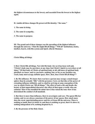 the highest circumstances to the lowest, and ascended from the lowest to the highest
again.
II. Amidst all these changes He preserved His identity: “the same.”
1. The same in being.
2. The same in sympathy.
3. The same in purpose.
III. The grand end of these changes was the spreading of the highest influence
through the universe. “That He might fill all things.” “Fill all” institutions, books,
intellect, hearts, with His system and Spirit. (David Thomas.)
Christ filling all things
I. How Christ fills all things. ot with His body--for as it has been well said,
“Christ’s body may be anywhere at any time; but Christ’s Spirit is everywhere at all
times.” Of that body of Christ--of spiritual body at all, still more of spiritual body
glorified--we know, and we can know, nothing; but, as far as our faculties can
reach, body must occupy definite space. How, then, does Christ fill all things”?
1. By His influence. We know that even here a person may occupy a much larger
sphere than he actually “fills” with his presence. Carry on that idea of the power of
extending influence infinitely, and we shall be arriving at some conception of the
way in which Christ can “fill all things.” The effect of such a life and death--the
beauty of that unparalleled character--the effect of that upon a world, who can
estimate? How it has moulded the mind--how it has raised the tone--how it has
determined the conduct of all mankind.
2. But there is more than influence, there is sovereignty and care. The queen fills her
realms, and we are always conscious of the power of our queen. How much more
does the royal, superintending power and love of Jesus fill the universe; There is
nothing so small, that it is below it; and there is nothing so great, that it is above it;
nothing independent of it; nothing despised by it.
3. By the presence of the Holy Ghost.
 