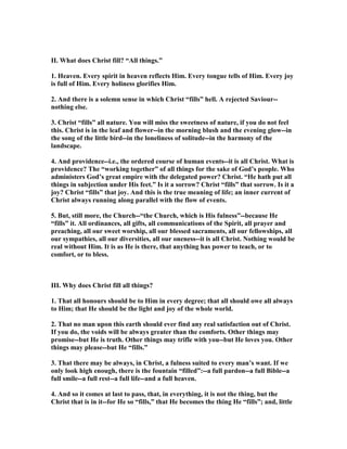 II. What does Christ fill? “All things.”
1. Heaven. Every spirit in heaven reflects Him. Every tongue tells of Him. Every joy
is full of Him. Every holiness glorifies Him.
2. And there is a solemn sense in which Christ “fills” hell. A rejected Saviour--
nothing else.
3. Christ “fills” all nature. You will miss the sweetness of nature, if you do not feel
this. Christ is in the leaf and flower--in the morning blush and the evening glow--in
the song of the little bird--in the loneliness of solitude--in the harmony of the
landscape.
4. And providence--i.e., the ordered course of human events--it is all Christ. What is
providence? The “working together” of all things for the sake of God’s people. Who
administers God’s great empire with the delegated power? Christ. “He hath put all
things in subjection under His feet.” Is it a sorrow? Christ “fills” that sorrow. Is it a
joy? Christ “fills” that joy. And this is the true meaning of life; an inner current of
Christ always running along parallel with the flow of events.
5. But, still more, the Church--“the Church, which is His fulness”--because He
“fills” it. All ordinances, all gifts, all communications of the Spirit, all prayer and
preaching, all our sweet worship, all our blessed sacraments, all our fellowships, all
our sympathies, all our diversities, all our oneness--it is all Christ. othing would be
real without Him. It is as He is there, that anything has power to teach, or to
comfort, or to bless.
III. Why does Christ fill all things?
1. That all honours should be to Him in every degree; that all should owe all always
to Him; that He should be the light and joy of the whole world.
2. That no man upon this earth should ever find any real satisfaction out of Christ.
If you do, the voids will be always greater than the comforts. Other things may
promise--but He is truth. Other things may trifle with you--but He loves you. Other
things may please--but He “fills.”
3. That there may be always, in Christ, a fulness suited to every man’s want. If we
only look high enough, there is the fountain “filled”:--a full pardon--a full Bible--a
full smile--a full rest--a full life--and a full heaven.
4. And so it comes at last to pass, that, in everything, it is not the thing, but the
Christ that is in it--for He so “fills,” that He becomes the thing He “fills”; and, little
 