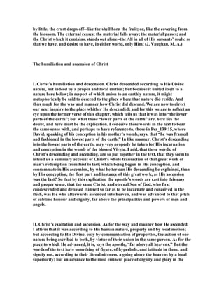 by little, the crust drops off--like the shell horn the fruit; or, like the covering from
the blossom. The external ceases; the material falls away; the material passes; and
the Christ which it contains, stands out alone--the All in all of His servants’ souls: so
that we have, and desire to have, in either world, only Him! (J. Vaughan, M. A.)
The humiliation and ascension of Christ
I. Christ’s humiliation and descension. Christ descended according to His Divine
nature, not indeed by a proper and local motion; but because it united itself to a
nature here below; in respect of which union to an earthly nature, it might
metaphorically be said to descend to the place where that nature did reside. And
thus much for the way and manner how Christ did descend. We are now to direct
our next inquiry to the place whither He descended; and for this we are to reflect an
eye upon the former verse of this chapter, which tells us that it was into “the lower
parts of the earth”; but what those “lower parts of the earth” are, here lies the
doubt, and here must be the explication. I conceive these words in the text to bear
the same sense with, and perhaps to have reference to, those in Psa_139:15, where
David, speaking of his conception in his mother’s womb, says, that “he was framed
and fashioned in the lowest parts of the earth.” In like manner, Christ’s descending
into the lowest parts of the earth, may very properly be taken for His incarnation
and conception in the womb of the blessed Virgin. I add, that these words, of
Christ’s descending and ascending, are so put together in the text, that they seem to
intend us a summary account of Christ’s whole transaction of that great work of
man’s redemption from first to last; which being begun in His conception, and
consummate in His ascension, by what better can His descending be explained, than
by His conception, the first part and instance of this great work, as His ascension
was the last? So that by this explication the apostle’s words are cast into this easy
and proper sense, that the same Christ, and eternal Son of God, who first
condescended and debased Himself so far as to be incarnate and conceived in the
flesh, was He who afterwards ascended into heaven, and was advanced to that pitch
of sublime honour and dignity, far above the principalities and powers of men and
angels.
II. Christ’s exaltation and ascension. As for the way and manner how He ascended,
I affirm that it was according to His human nature, properly and by local motion;
but according to His Divine, only by communication of properties, the action of one
nature being ascribed to both, by virtue of their union in the same person. As for the
place to which He advanced, it is, says the apostle, “far above all heavens.” But the
words of the text have something of figure, of hyperbole, and latitude in them; and
signify not, according to their literal niceness, a going above the heavens by a local
superiority; but an advance to the most eminent place of dignity and glory in the
 