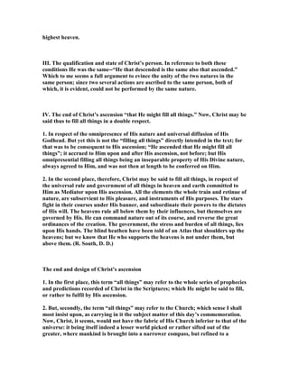 highest heaven.
III. The qualification and state of Christ’s person. In reference to both these
conditions He was the same--“He that descended is the same also that ascended.”
Which to me seems a full argument to evince the unity of the two natures in the
same person; since two several actions are ascribed to the same person, both of
which, it is evident, could not be performed by the same nature.
IV. The end of Christ’s ascension “that He might fill all things.” ow, Christ may be
said thus to fill all things in a double respect.
1. In respect of the omnipresence of His nature and universal diffusion of His
Godhead. But yet this is not the “filling all things” directly intended in the text; for
that was to be consequent to His ascension; “He ascended that He might fill all
things”; it accrued to Him upon and after His ascension, not before; but His
omnipresential filling all things being an inseparable property of His Divine nature,
always agreed to Him, and was not then at length to be conferred on Him.
2. In the second place, therefore, Christ may be said to fill all things, in respect of
the universal rule and government of all things in heaven and earth committed to
Him as Mediator upon His ascension. All the elements the whole train and retinue of
nature, are subservient to His pleasure, and instruments of His purposes. The stars
fight in their courses under His banner, and subordinate their powers to the dictates
of His will. The heavens rule all below them by their influences, but themselves are
governed by His. He can command nature out of its course, and reverse the great
ordinances of the creation. The government, the stress and burden of all things, lies
upon His hands. The blind heathen have been told of an Atlas that shoulders up the
heavens; but we know that He who supports the heavens is not under them, but
above them. (R. South, D. D.)
The end and design of Christ’s ascension
1. In the first place, this term “all things” may refer to the whole series of prophecies
and predictions recorded of Christ in the Scriptures; which He might be said to fill,
or rather to fulfil by His ascension.
2. But, secondly, the term “all things” may refer to the Church; which sense I shall
most insist upon, as carrying in it the subject matter of this day’s commemoration.
ow, Christ, it seems, would not have the fabric of His Church inferior to that of the
universe: it being itself indeed a lesser world picked or rather sifted out of the
greater, where mankind is brought into a narrower compass, but refined to a
 