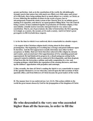 greater perfection. And, as in the constitution of the world, the old philosophy
strongly asserts that nature has with much care filled every little space and corner
of it with body, there being nothing that it so much abhors as a vacuity: so Christ, as
it were, following the methods of nature in the works of grace, has so
advantageously framed the whole system of the Church; first, by an infinite power
making in it capacities, and then by an equal goodness filling them. ow the Church
being a society of men combined together in profession of Christian religion, it has
unavoidably a double need or necessity emergent from its very nature and
constitution. That is, one of government, the other of instruction; the first agreeing
to it simply as a society, the second, as it is such a society. And it is Christ’s great
prerogative to fill it in both these respects.
I. As for the time in which it was conferred, this is remarkable in a double respect.
1. In respect of the Christian religion itself, it being about its first solemn
promulgation. The beginning of everything has a strange and potent influence upon
its duration. And the first appearances usually determine men either in their
acceptance or dislike. Had not Christ therefore ushered in His religion by miracle
and wonder, and arrested men’s first apprehensions of it by something grand and
supernatural; He had hindered its progress by a disadvantageous setting forth,
exposed it naked to infidelity, and so rendered it first disputable, and then despised.
It had been like the betraying a sublime and noble composition by a low and
creeping prologue, which blasts the reputation of the ensuing discourse, and shuts
up the auditors’ approbation with prejudice and contempt.
2. But, secondly, the time of Christ’s sending the Spirit is very remarkable in respect
of the apostles themselves. It was when they entered upon the full execution of their
apostolic office; and from followers of Christ became the great leaders of the world.
II. The manner how it was conferred (see Act_2:2-3). This action exhibits to the
world the great means chosen by God for the propagation of the kingdom of Christ.
10
He who descended is the very one who ascended
higher than all the heavens, in order to fill the
 