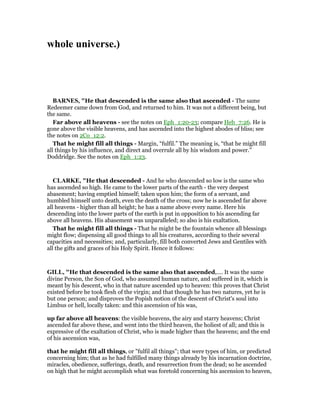 whole universe.)
BAR ES, "He that descended is the same also that ascended - The same
Redeemer came down from God, and returned to him. It was not a different being, but
the same.
Far above all heavens - see the notes on Eph_1:20-23; compare Heb_7:26. He is
gone above the visible heavens, and has ascended into the highest abodes of bliss; see
the notes on 2Co_12:2.
That he might fill all things - Margin, “fulfil.” The meaning is, “that he might fill
all things by his influence, and direct and overrule all by his wisdom and power.”
Doddridge. See the notes on Eph_1:23.
CLARKE, "He that descended - And he who descended so low is the same who
has ascended so high. He came to the lower parts of the earth - the very deepest
abasement; having emptied himself; taken upon him; the form of a servant, and
humbled himself unto death, even the death of the cross; now he is ascended far above
all heavens - higher than all height; he has a name above every name. Here his
descending into the lower parts of the earth is put in opposition to his ascending far
above all heavens. His abasement was unparalleled; so also is his exaltation.
That he might fill all things - That he might be the fountain whence all blessings
might flow; dispensing all good things to all his creatures, according to their several
capacities and necessities; and, particularly, fill both converted Jews and Gentiles with
all the gifts and graces of his Holy Spirit. Hence it follows:
GILL, "He that descended is the same also that ascended,.... It was the same
divine Person, the Son of God, who assumed human nature, and suffered in it, which is
meant by his descent, who in that nature ascended up to heaven: this proves that Christ
existed before he took flesh of the virgin; and that though he has two natures, yet he is
but one person; and disproves the Popish notion of the descent of Christ's soul into
Limbus or hell, locally taken: and this ascension of his was,
up far above all heavens: the visible heavens, the airy and starry heavens; Christ
ascended far above these, and went into the third heaven, the holiest of all; and this is
expressive of the exaltation of Christ, who is made higher than the heavens; and the end
of his ascension was,
that he might fill all things, or "fulfil all things"; that were types of him, or predicted
concerning him; that as he had fulfilled many things already by his incarnation doctrine,
miracles, obedience, sufferings, death, and resurrection from the dead; so he ascended
on high that he might accomplish what was foretold concerning his ascension to heaven,
 
