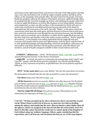 and session at the right hand of God, and answer to the type of the high priest's entering
once a year into the holiest of all: or that he might complete, perfect, and fill up all his
offices; as the remainder of his priestly office, his intercession for his people; and more
finally his prophetic office by the effusion of his Spirit; and more visibly his kingly office,
by sending forth the rod of his strength out of Zion, and subduing the people under him:
or that he might fill all places; as God he fills all places at once being infinite, immense,
and omnipresent; as man, one after another; at his incarnation he dwelt with men on
earth at his crucifixion he was lifted up between heaven and earth; at his death he
descended into the lower parts of the earth, into hell, "Hades", or the grave; and at his
resurrection stood upon the earth again, and had all power in heaven and in earth given
him; and at his ascension he went through the airy and starry heavens, into the highest
heaven; and so successively was in all places: or rather that he might fill all persons, all
his elect, both Jews and Gentiles; and so the Arabic version renders it, "that he might fill
all creatures"; as the Gentiles were called; particularly that he might fill each and
everyone of his people with his grace and righteousness, with his Spirit, and the fruits of
it, with spiritual knowledge and understanding, with food and gladness, with peace, joy
and comfort; and all his churches with his gracious presence, and with officers and
members, and all with gifts and graces suitable to their several stations and work.
JAMISO , "all heavens — Greek, “all the heavens” (Heb_7:26; Heb_4:14), Greek,
“passed through the heavens” to the throne of God itself.
might fill — In Greek, the action is continued to the present time, both “might” and
“may fill,” namely, with His divine presence and Spirit, not with His glorified body.
“Christ, as God, is present everywhere; as glorified man, He can be present anywhere”
[Ellicott].
RWP, "Is the same also (autos estin). Rather, “the one who came down (ho katabas,
the Incarnation) is himself also the one who ascended (ho anabas, the Ascension).”
Far above (huperanō). See note on Eph_1:21.
All the heavens (pantōn tōn ouranōn). Ablative case after huperanō. For the plural
used of Christ’s ascent see note on Heb_4:14 and note on Heb_7:27. Whether Paul has
in mind the Jewish notion of a graded heaven like the third heaven in 2Co_12:2 or the
seven heavens idea one does not know.
That he might fill all things (hina plērōsēi ta panta). This purpose we can
understand, the supremacy of Christ (Col_2:9.).
CALVI , "10.That ascended up far above all heavens; that is, beyond this created
world. When Christ is said to be in heaven, we must not view him as dwelling
among the spheres and numbering the stars. Heaven denotes a place higher than all
the spheres, which was assigned to the Son of God after his resurrection. (141) ot
that it is literally a place beyond the world, but we cannot speak of the kingdom of
God without using our ordinary language. Others, again, considering that the
expressions, above all heavens, and ascension into heaven, are of the same import,
 