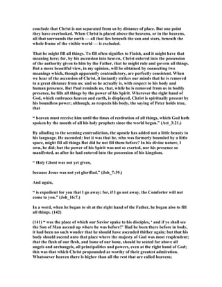 conclude that Christ is not separated from us by distance of place. But one point
they have overlooked. When Christ is placed above the heavens, or in the heavens,
all that surrounds the earth — all that lies beneath the sun and stars, beneath the
whole frame of the visible world — is excluded.
That he might fill all things. To fill often signifies to Finish, and it might have that
meaning here; for, by his ascension into heaven, Christ entered into the possession
of the authority given to him by the Father, that he might rule and govern all things.
But a more beautiful view, in my opinion, will be obtained by connecting two
meanings which, though apparently contradictory, are perfectly consistent. When
we hear of the ascension of Christ, it instantly strikes our minds that he is removed
to a great distance from us; and so he actually is, with respect to his body and
human presence. But Paul reminds us, that, while he is removed from us in bodily
presence, he fills all things by the power of his Spirit. Wherever the right hand of
God, which embraces heaven and earth, is displayed, Christ is spiritually present by
his boundless power; although, as respects his body, the saying of Peter holds true,
that
“ heaven must receive him until the times of restitution of all things, which God hath
spoken by the mouth of all his holy prophets since the world began.” (Act_3:21.)
By alluding to the seeming contradiction, the apostle has added not a little beauty to
his language. He ascended; but it was that he, who was formerly bounded by a little
space, might fill all things But did he not fill them before? In his divine nature, I
own, he did; but the power of his Spirit was not so exerted, nor his presence so
manifested, as after he had entered into the possession of his kingdom.
“ Holy Ghost was not yet given,
because Jesus was not yet glorified.” (Joh_7:39.)
And again,
“ is expedient for you that I go away; for, if I go not away, the Comforter will not
come to you.” (Joh_16:7.)
In a word, when he began to sit at the right hand of the Father, he began also to fill
all things. (142)
(141) “ was the place of which our Savior spake to his disciples, ‘ and if ye shall see
the Son of Man ascend up where he was before?’ Had he been there before in body,
it had been no such wonder that he should have ascended thither again; but that his
body should ascend unto that place where the majesty of God was most resplendent;
that the flesh of our flesh, and bone of our bone, should be seated far above all
angels and archangels, all principalities and powers, even at the right hand of God;
this was that which Christ propounded as worthy of their greatest admiration.
Whatsoever heaven there is higher than all the rest that are called heavens;
 