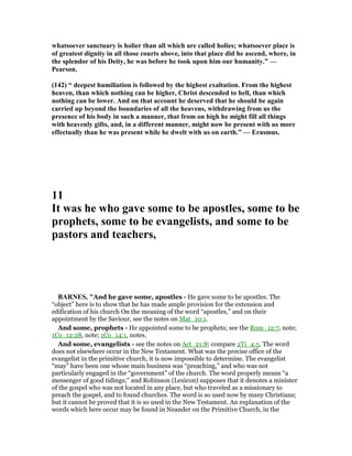 whatsoever sanctuary is holier than all which are called holies; whatsoever place is
of greatest dignity in all those courts above, into that place did he ascend, where, in
the splendor of his Deity, he was before he took upon him our humanity.” —
Pearson.
(142) “ deepest humiliation is followed by the highest exaltation. From the highest
heaven, than which nothing can be higher, Christ descended to hell, than which
nothing can be lower. And on that account he deserved that he should be again
carried up beyond the boundaries of all the heavens, withdrawing from us the
presence of his body in such a manner, that from on high he might fill all things
with heavenly gifts, and, in a different manner, might now be present with us more
effectually than he was present while he dwelt with us on earth.” — Erasmus.
11
It was he who gave some to be apostles, some to be
prophets, some to be evangelists, and some to be
pastors and teachers,
BAR ES, "And he gave some, apostles - He gave some to be apostles. The
“object” here is to show that he has made ample provision for the extension and
edification of his church On the meaning of the word “apostles,” and on their
appointment by the Saviour, see the notes on Mat_10:1.
And some, prophets - He appointed some to be prophets; see the Rom_12:7, note;
1Co_12:28, note; 1Co_14:1, notes.
And some, evangelists - see the notes on Act_21:8; compare 2Ti_4:5. The word
does not elsewhere occur in the New Testament. What was the precise office of the
evangelist in the primitive church, it is now impossible to determine. The evangelist
“may” have been one whose main business was “preaching,” and who was not
particularly engaged in the “government” of the church. The word properly means “a
messenger of good tidings;” and Robinson (Lexicon) supposes that it denotes a minister
of the gospel who was not located in any place, but who traveled as a missionary to
preach the gospel, and to found churches. The word is so used now by many Christians;
but it cannot be proved that it is so used in the New Testament. An explanation of the
words which here occur may be found in Neander on the Primitive Church, in the
 