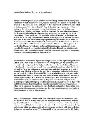 standard to which our lives are to be conformed.
Suppose we try to put away the technical word ‘calling’ and instead of ‘calling’ say
‘summons,’ which is nearer the idea, because it conveys the notions more fully of the
urgency of the voice, and of the authority of the voice, which speaks to us. And what
is that summons? How do we hear it? One of the other Apostles speaks of God as
calling us ‘by His own glory and virtue,’ that is to say, wherever God reveals
Himself in any fashion, and by any medium, to a man, the man fails to understand
the deepest meaning of the revelation unless his purged ear hears in it the great
voice saying, ‘Come up hither.’ For all God’s self-manifestation, in the creatures
around us, in the deep voice of our own souls, in the mysteries of our own personal
lives, and in the slow evolution of His purpose through the history of the world, all
these revelations of God bear in them the summons to us that hear and see them to
draw near to Him, and to mould ourselves into His likeness. And thus, just as the
sun by the effluence of its beams gathers all the ministering planets, as it were,
round its feet, and draws them to itself, so God, raying Himself out into the waste,
fills the waste with magnetic influences which are meant to draw men to nobleness,
goodness, God-pleasingness, and God-likeness.
But in another place in this Apostle’s writings we read of ‘the high calling of God in
Christ Jesus.’ Yes, there, as focussed into one strong voice, all the summonses are
concentrated and gathered. For in Jesus Christ we see the possibilities of humanity
realised, and we have the pattern of what we ought to be, and are called thereby to
be. And in Christ we get the great motives which make this summons, as it comes
mended from His lips, no longer the mere harsh voice of an authoritative legislator,
but the gentle invitation, ‘Come unto Me, ... and ye shall find rest unto your souls.’
The summons is honeyed, sweetened, and made infinitely mightier when we hear it
from His gracious lips. It is the blessed peculiarity of the Christian ideal, that the
manifestation of the ideal carries with it the power to realise it. And just as the
increasing strength of the spring sunshine summons the buds from out of their folds,
and the snowdrops hear the call and force themselves through the frozen soil, so
when Christ summons He inclines the ears that hear, and enables the men that own
them to obey the summons, and to be what they are commanded. And thus we have
‘the high calling of God in Christ Jesus.’
ow, if that is the call, if the life of Christ is that to which we are summoned, and
the death of Christ is that by which we are inclined to obey the summons, and the
Spirit of Christ is that by which we are enabled to do so, what sort of a life will be
worthy of these? Well, the context supplies part of the answer. ‘I beseech you that ye
walk worthy of the vocation ... with all meekness and lowliness, with long-suffering,
forbearing one another in love.’ That is one side of the vocation, and the life that is
 