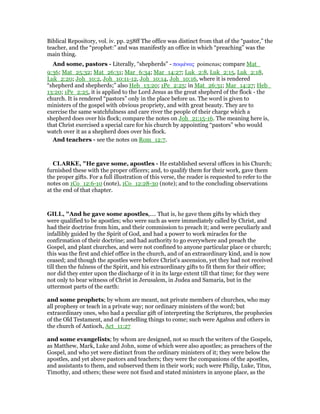 Biblical Repository, vol. iv. pp. 258ff The office was distinct from that of the “pastor,” the
teacher, and the “prophet:” and was manifestly an office in which “preaching” was the
main thing.
And some, pastors - Literally, “shepherds” - ποιµένας poimenas; compare Mat_
9:36; Mat_25:32; Mat_26:31; Mar_6:34; Mar_14:27; Luk_2:8, Luk_2:15, Luk_2:18,
Luk_2:20; Joh_10:2, Joh_10:11-12, Joh_10:14, Joh_10:16, where it is rendered
“shepherd and shepherds;” also Heb_13:20; 1Pe_2:25; in Mat_26:31; Mar_14:27; Heb_
13:20; 1Pe_2:25, it is applied to the Lord Jesus as the great shepherd of the flock - the
church. It is rendered “pastors” only in the place before us. The word is given to
ministers of the gospel with obvious propriety, and with great beauty. They are to
exercise the same watchfulness and care river the people of their charge which a
shepherd does over his flock; compare the notes on Joh_21:15-16. The meaning here is,
that Christ exercised a special care for his church by appointing “pastors” who would
watch over it as a shepherd does over his flock.
And teachers - see the notes on Rom_12:7.
CLARKE, "He gave some, apostles - He established several offices in his Church;
furnished these with the proper officers; and, to qualify them for their work, gave them
the proper gifts. For a full illustration of this verse, the reader is requested to refer to the
notes on 1Co_12:6-10 (note), 1Co_12:28-30 (note); and to the concluding observations
at the end of that chapter.
GILL, "And he gave some apostles,.... That is, he gave them gifts by which they
were qualified to be apostles; who were such as were immediately called by Christ, and
had their doctrine from him, and their commission to preach it; and were peculiarly and
infallibly guided by the Spirit of God, and had a power to work miracles for the
confirmation of their doctrine; and had authority to go everywhere and preach the
Gospel, and plant churches, and were not confined to anyone particular place or church;
this was the first and chief office in the church, and of an extraordinary kind, and is now
ceased; and though the apostles were before Christ's ascension, yet they had not received
till then the fulness of the Spirit, and his extraordinary gifts to fit them for their office;
nor did they enter upon the discharge of it in its large extent till that time; for they were
not only to bear witness of Christ in Jerusalem, in Judea and Samaria, but in the
uttermost parts of the earth:
and some prophets; by whom are meant, not private members of churches, who may
all prophesy or teach in a private way; nor ordinary ministers of the word; but
extraordinary ones, who had a peculiar gift of interpreting the Scriptures, the prophecies
of the Old Testament, and of foretelling things to come; such were Agabus and others in
the church of Antioch, Act_11:27
and some evangelists; by whom are designed, not so much the writers of the Gospels,
as Matthew, Mark, Luke and John, some of which were also apostles; as preachers of the
Gospel, and who yet were distinct from the ordinary ministers of it; they were below the
apostles, and yet above pastors and teachers; they were the companions of the apostles,
and assistants to them, and subserved them in their work; such were Philip, Luke, Titus,
Timothy, and others; these were not fixed and stated ministers in anyone place, as the
 